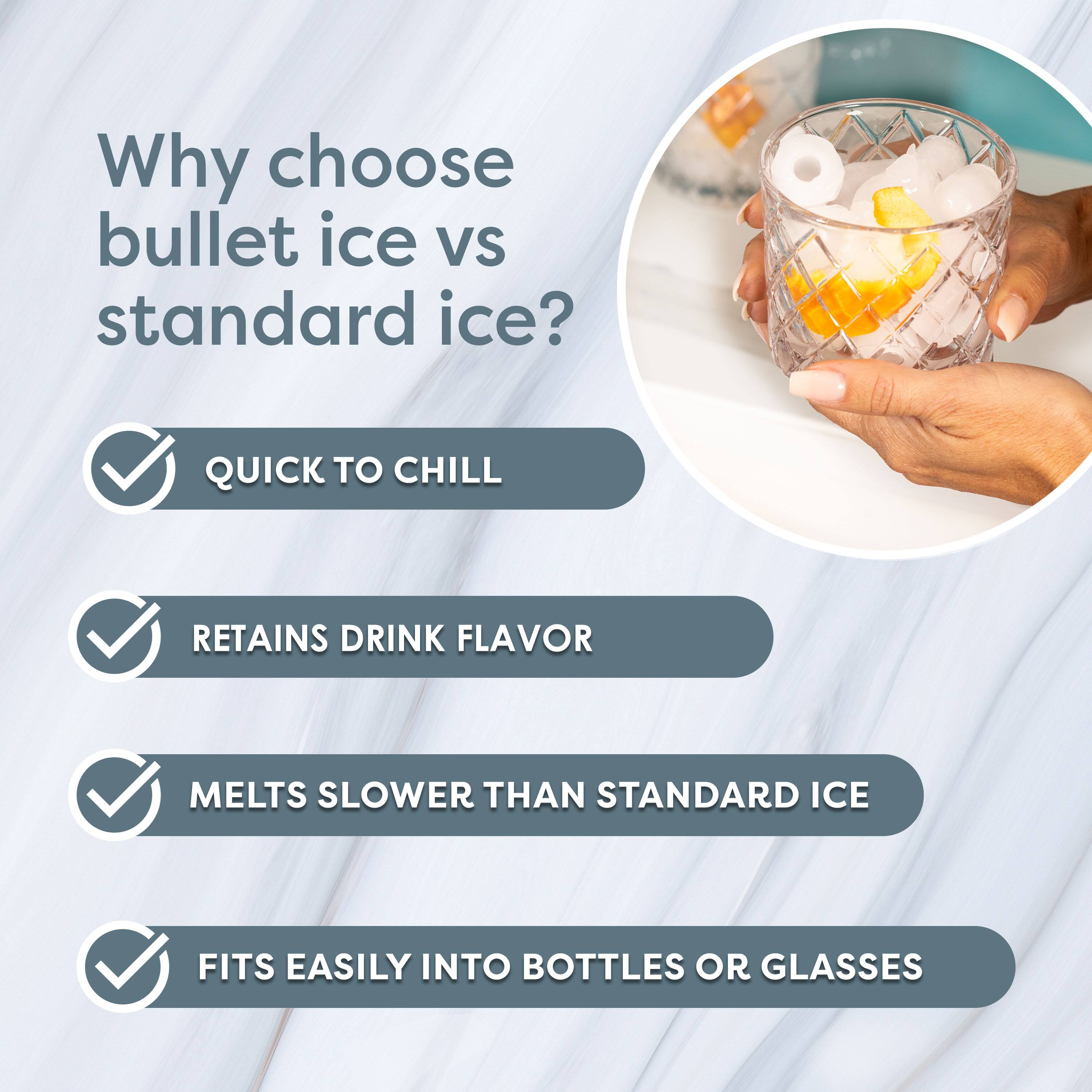 Why choose bullet ice vs standard ice?

- QUICK TO CHILL
- RETAINS DRINK FLAVOR
- MELTS SLOWER THAN STANDARD ICE
- FITS EASILY INTO BOTTLES OR GLASSES
