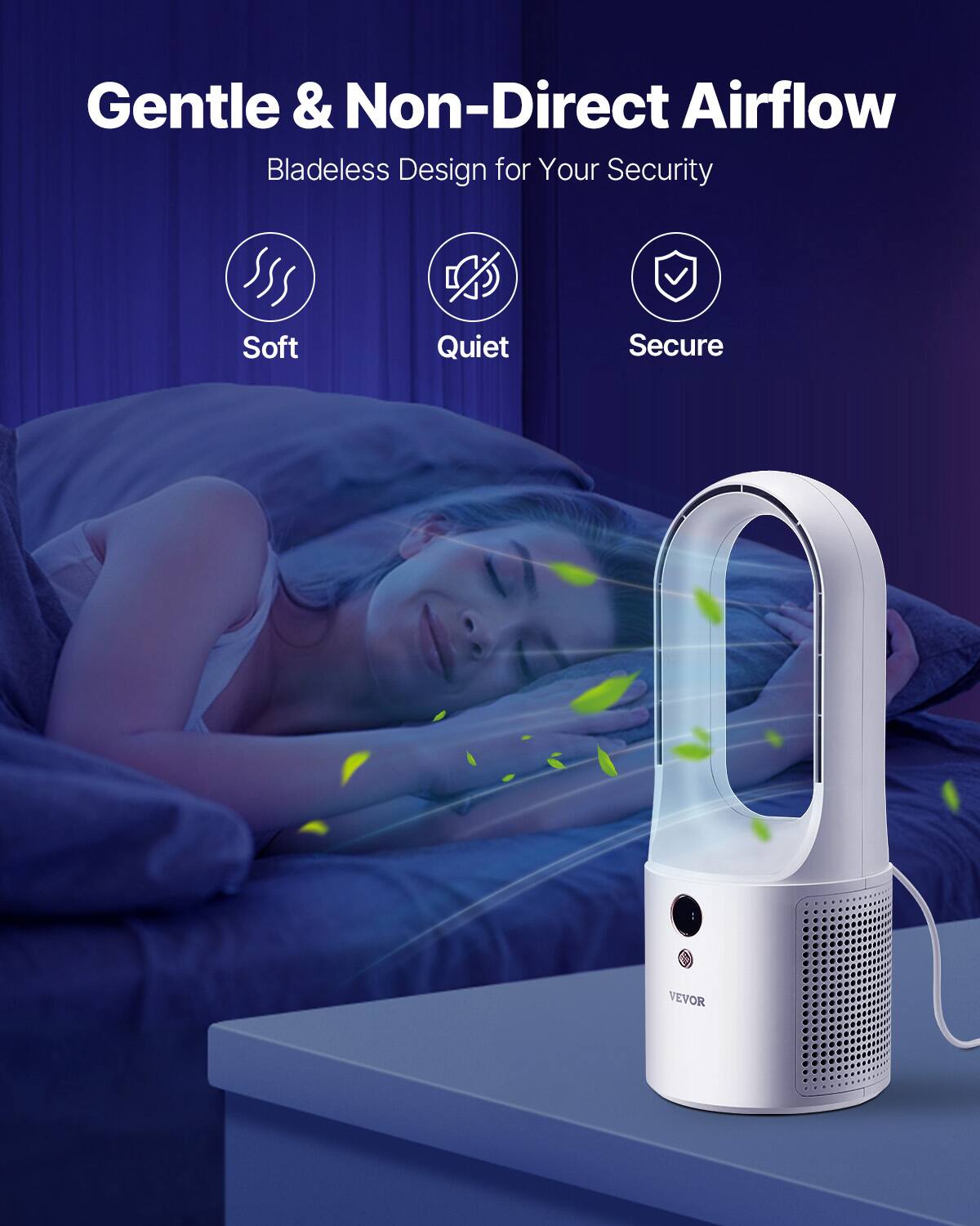 Gentle & Non-Direct Airflow  
Bladeless Design for Your Security  

Soft  
Quiet  
Secure  

VEVOR