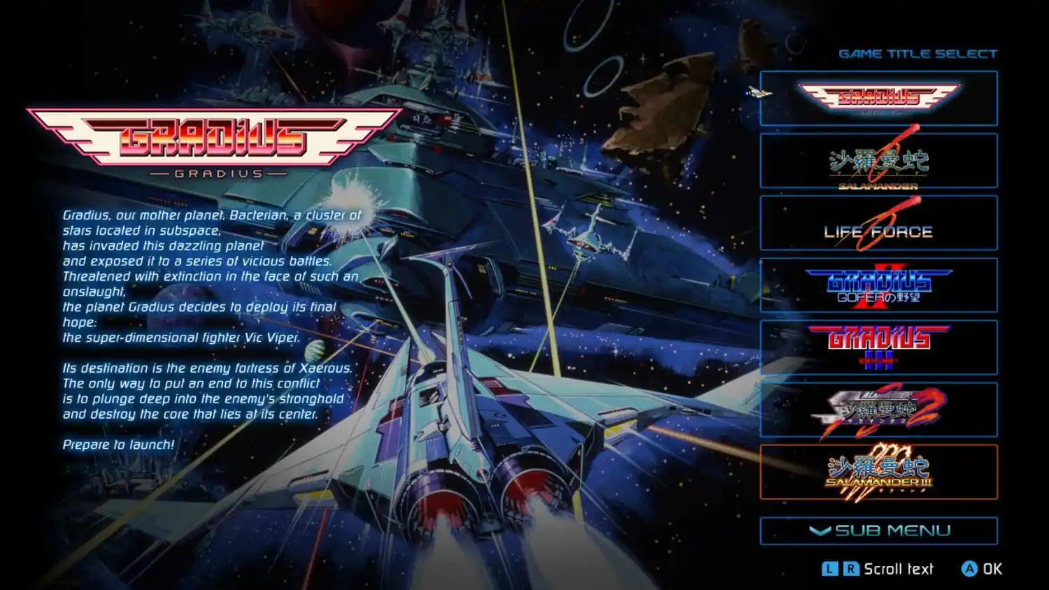 GAME TITLE SELECT

GRADIUS

Gradius, our mother planet. Bacterian, a cluster of stars located in subspace, has invaded this dazzling planet and exposed it to a series of vicious battles. Threatened with extinction in the face of such an onslaught, the planet Gradius decides to deploy its final hope: the super-dimensional fighter Vic Viper. Its destination is the enemy fortress of Xaerous. The only way to put an end to this conflict is to plunge deep into the enemy's stronghold and destroy the core that lies at its center.

Prepare to launch!

LIFE FORCE

GRADIUS GOFER

GRADIUS

SALAMANDER

SUB MENU

Scroll text A

OK