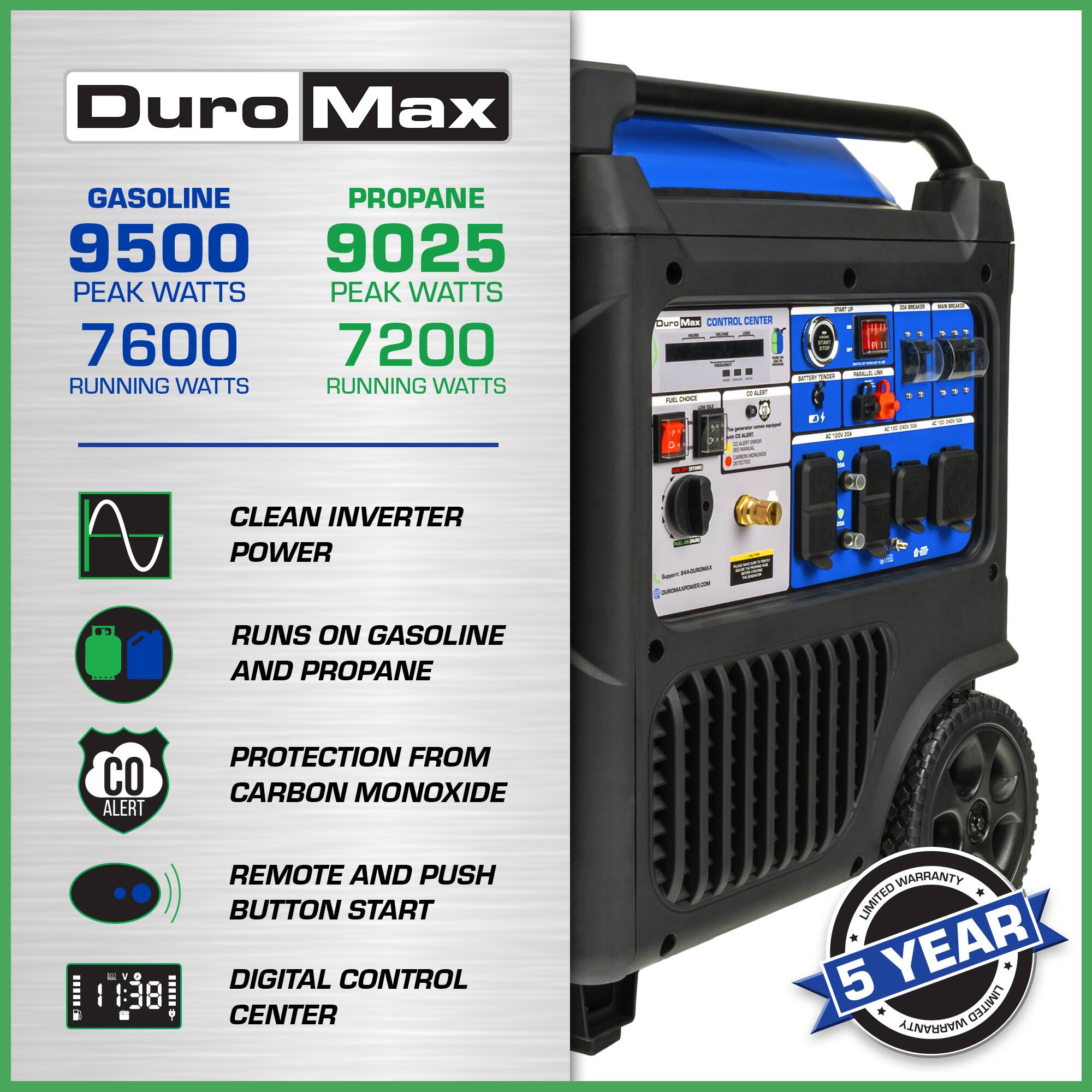Duro Max GASOLINE 9500 PEAK WATTS 7600 RUNNING WATTS  
PROANE 9025 PEAK WATTS 7200 RUNNING WATTS  
CLEAN INVERTER POWER  
RUNS ON GASOLINE AND PROANE  
PROTECTION FROM CARBON MONOXIDE  
REMOTE AND PUSH BUTTON START  
DIGITAL CONTROL CENTER  
5 YEAR LIMITED WARRANTY