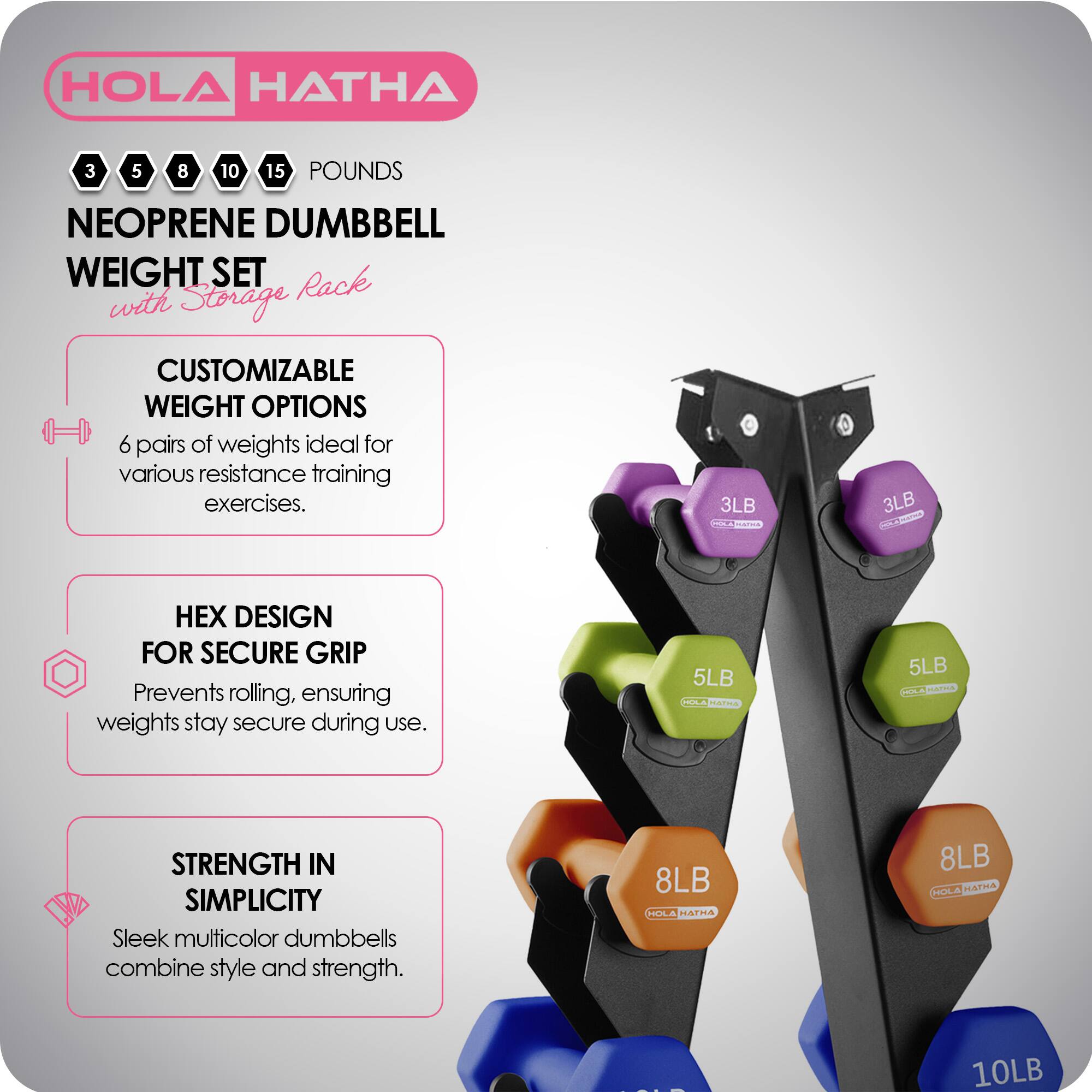 HOLA HATHA

3 5 8 10 15 POUNDS

NEOPRENE DUMBBELL WEIGHT SET with Storage Rack

CUSTOMIZABLE WEIGHT OPTIONS
6 pairs of weights ideal for various resistance training exercises.

HEX DESIGN FOR SECURE GRIP
Prevents rolling, ensuring weights stay secure during use.

STRENGTH IN SIMPLICITY
Sleek multicolor dumbbells combine style and strength.