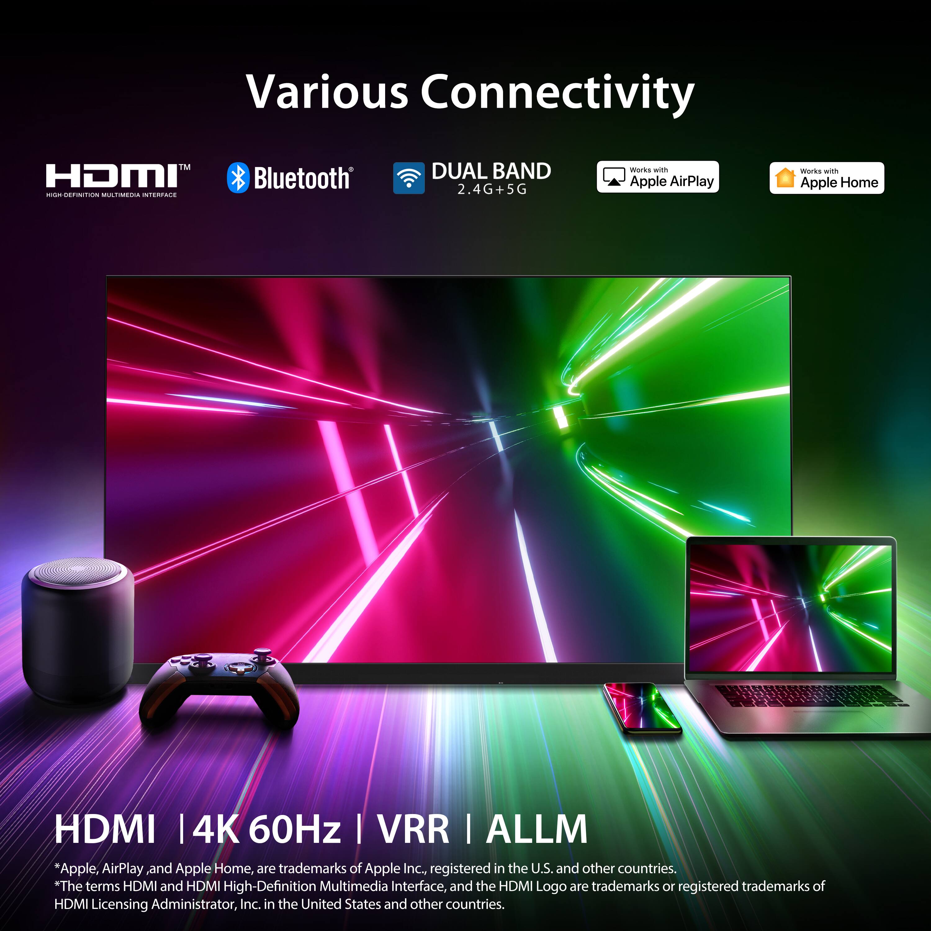 Various Connectivity  
HDMI™  
Bluetooth®  
DUAL BAND 2.4G+5G  
Works with Apple AirPlay  
Works with Apple Home  

HDMI | 4K 60Hz | VRR | ALLM  

*Apple, AirPlay, and Apple Home, are trademarks of Apple Inc., registered in the U.S. and other countries.  
*The terms HDMI and HDMI High-Definition Multimedia Interface, and the HDMI Logo are trademarks or registered trademarks of HDMI Licensing Administrator, Inc. in the United States and other countries.