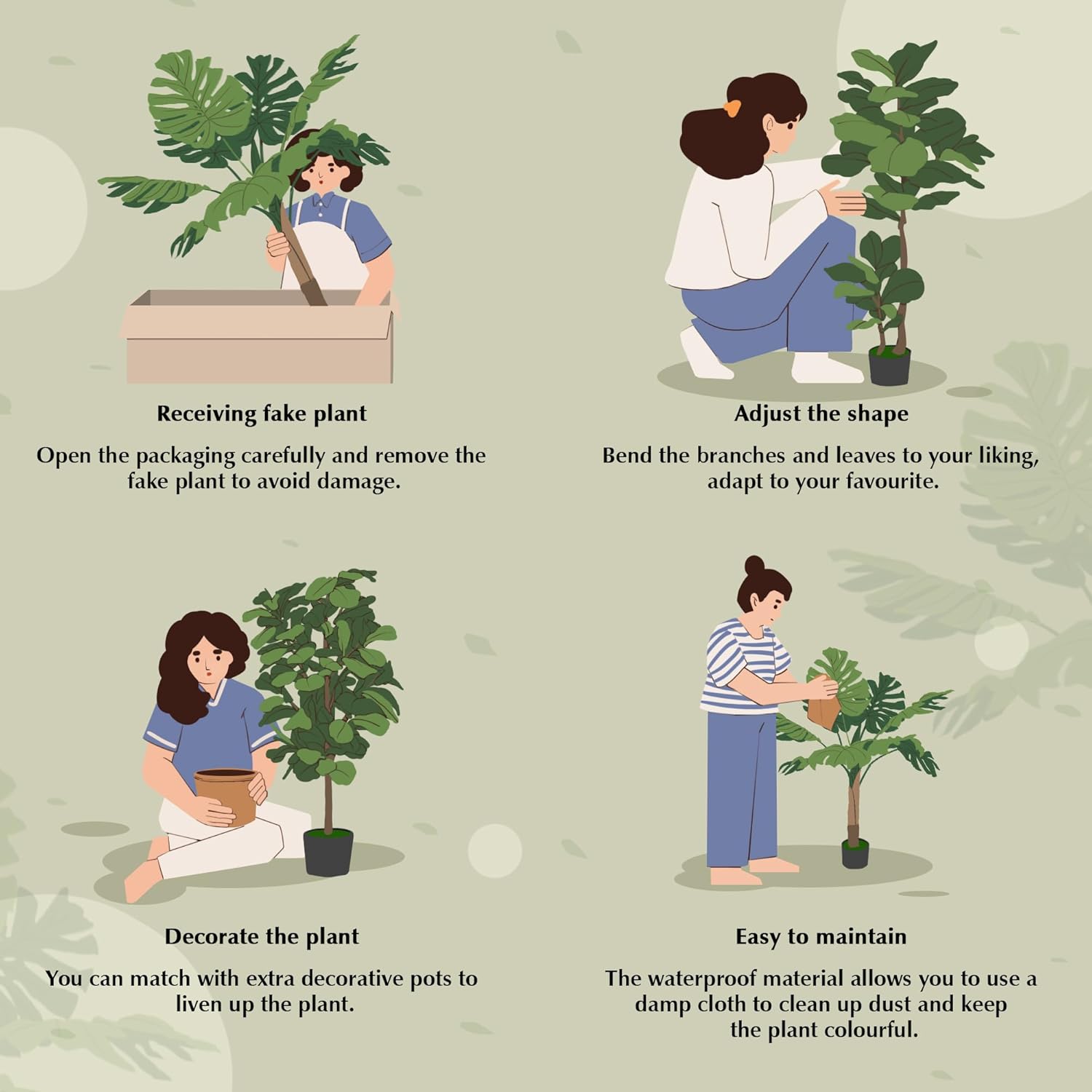 Receiving fake plant  
Open the packaging carefully and remove the fake plant to avoid damage.

Adjust the shape  
Bend the branches and leaves to your liking, adapt to your favourite.

Decorate the plant  
You can match with extra decorative pots to liven up the plant.

Easy to maintain  
The waterproof material allows you to use a damp cloth to clean up dust and keep the plant colourful.
