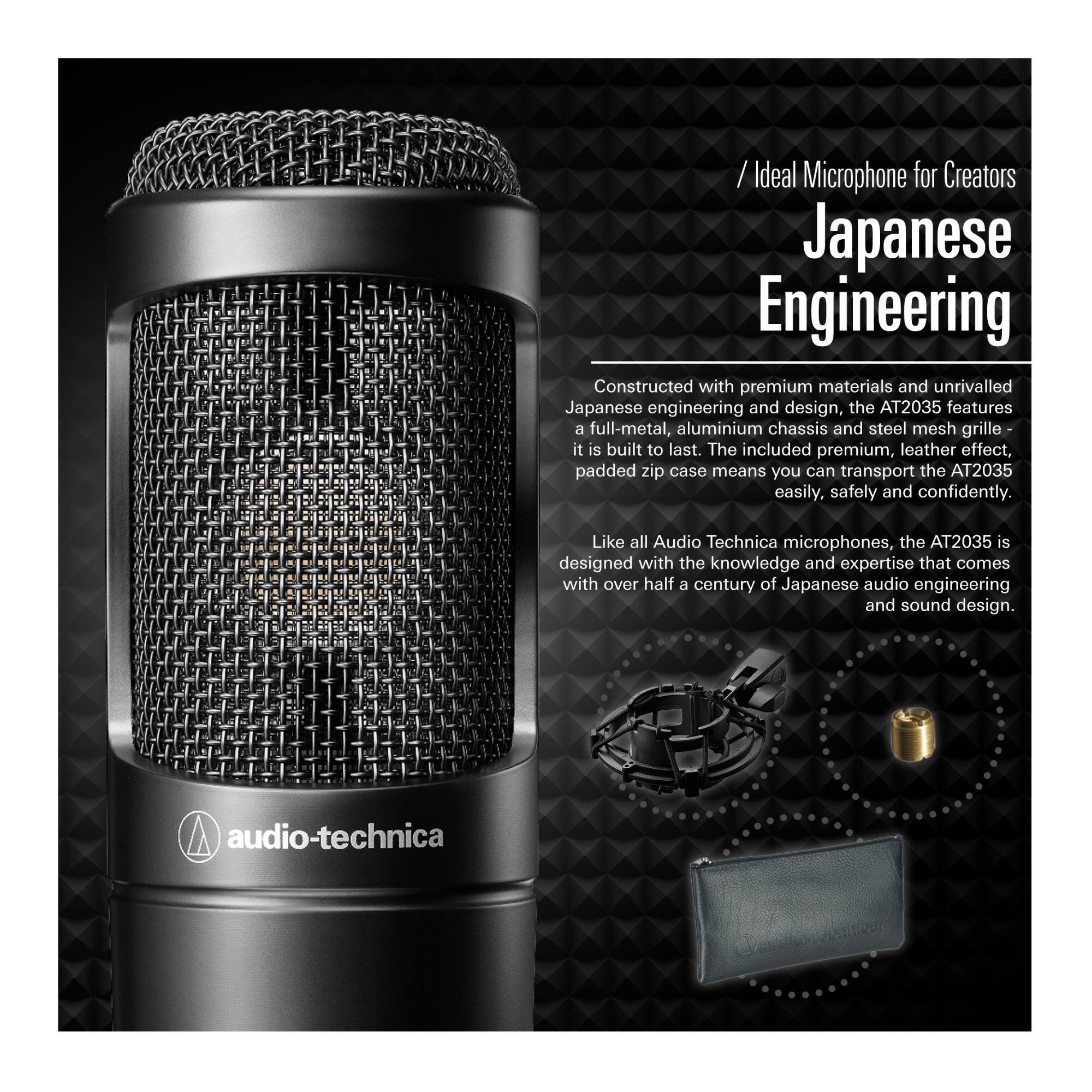 **Ideal Microphone for Creators**

**Japanese Engineering**

Constructed with premium materials and unrivalled Japanese engineering and design, the AT2035 features a full-metal, aluminium chassis and steel mesh grille—it is built to last. The included premium, leather-effect, padded zip case means you can transport the AT2035 easily, safely and confidently.

Like all Audio-Technica microphones, the AT2035 is designed with the knowledge and expertise that comes with over half a century of Japanese audio engineering and sound design.