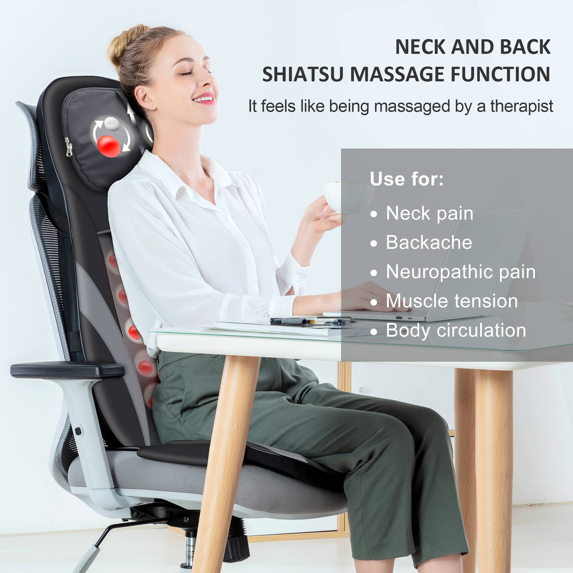 **SHIATSU MASSAGE FUNCTION**

It feels like being massaged by a therapist.

**Use for:**
- Neck pain
- Backache
- Neuropathic pain
- Muscle tension
- Body circulation