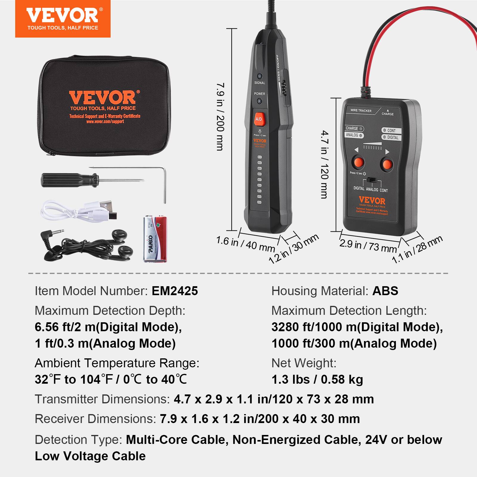 VEVOR TOUGH TOOLS. HALF PRICE

Technical Support and E-Warranty Certificate

Item Model Number: EM2425

Housing Material: ABS

Maximum Detection Depth:
- 6.56 ft/2 m (Digital Mode)
- 1 ft/0.3 m (Analog Mode)

Maximum Detection Length:
- 3280 ft/1000 m (Digital Mode)
- 1000 ft/300 m (Analog Mode)

Ambient Temperature Range: 32°F to 104°F / 0°C to 40°C

Net Weight: 1.3 lbs / 0.58 kg

Transmitter Dimensions: 4.7 x 2.9 x 1.1 in / 120 x 73 x 28 mm

Receiver Dimensions: 7.9 x 1.6 x 1.2 in / 200 x 40 x 30 mm

Detection Type: Multi-Core Cable, Non-Energized Cable, 24V or below Low Voltage Cable