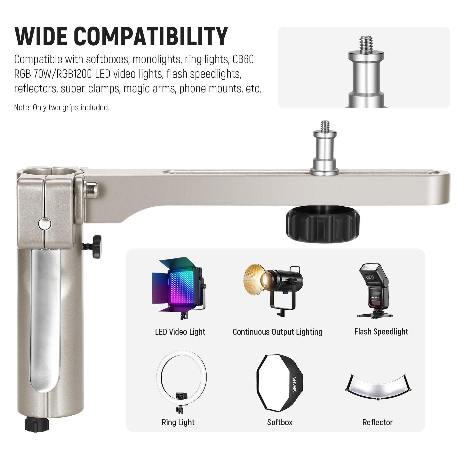 WIDE COMPATIBILITY

Compatible with softboxes, monolights, ring lights, CB60 RGB 70W/RGB1200 LED video lights, flash speedlights, reflectors, super clamps, magic arms, phone mounts, etc.

Note: Only two grips included.

LED Video Light  
Continuous Output Lighting  
Flash Speedlight  
Ring Light  
Softbox  
Reflector