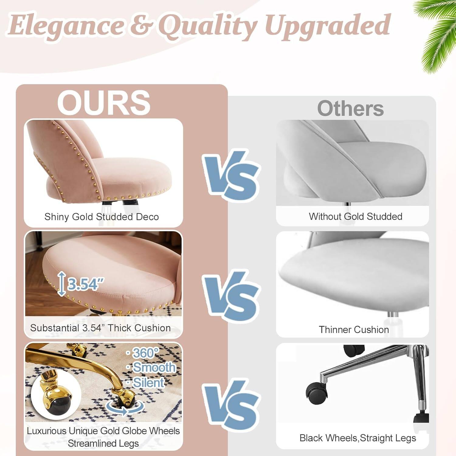 Elegance & Quality Upgraded

OURS
- Shiny Gold Studded Deco
- Substantial 3.54" Thick Cushion
- 360° Smooth Silent
- Luxurious Unique Gold Globe Wheels
- Streamlined Legs

VS

Others
- Without Gold Studded
- Thinner Cushion
- Black Wheels, Straight Legs