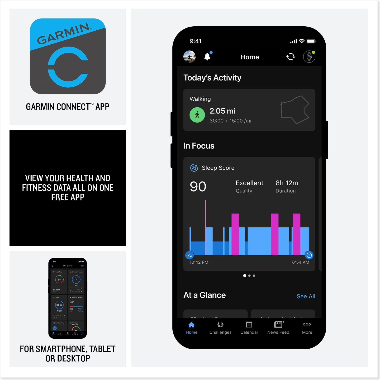 GARMIN CONNECT™ APP

VIEW YOUR HEALTH AND FITNESS DATA ALL ON ONE FREE APP

FOR SMARTPHONE, TABLET OR DESKTOP

9:41 Home Today's Activity Walking 2.05 mi 30:00 15:00/mi In Focus VIEW YOUR HEALTH AND FITNESS DATA ALL ON ONE FREE APP Sleep Score Excellent 8h 12m 90 Quality Duration 22 I 10:42 PM 6:54 AM .. - - - AN L At a Glance See All - I OO Home Challenges Calendar News Feed More FOR SMARTPHONE, TABLET OR DESKTOP