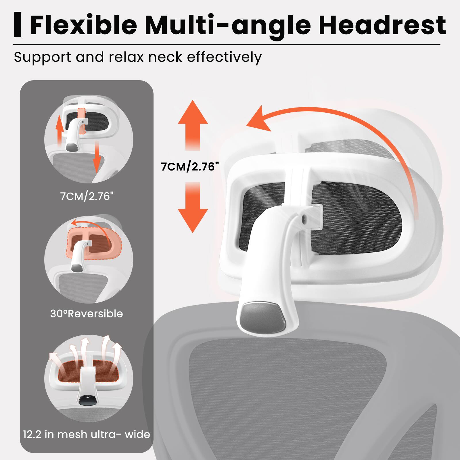 Flexible Multi-angle Headrest  
Support and relax neck effectively  

7CM/2.76"  
30° Reversible  
12.2 in mesh ultra-wide