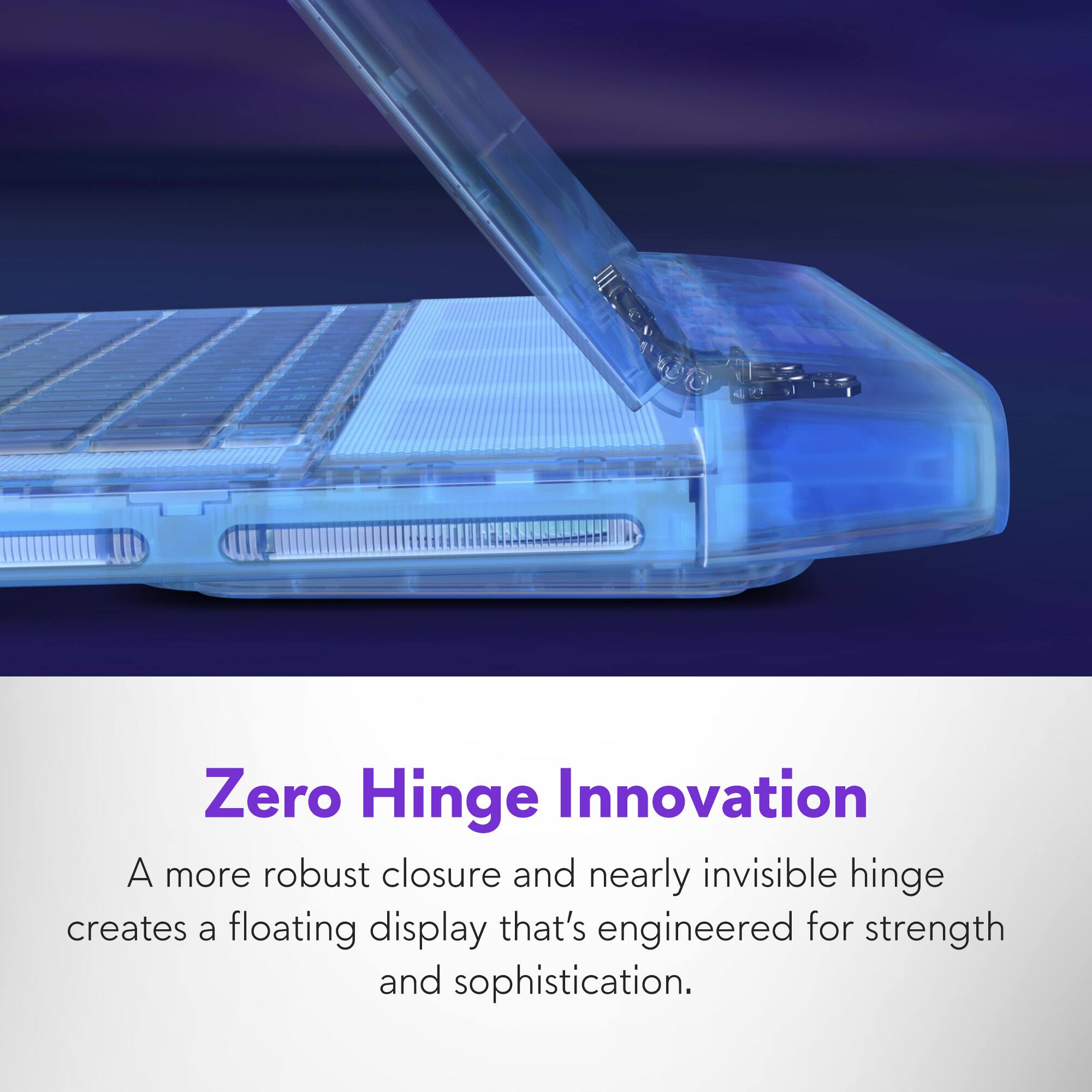Zero Hinge Innovation: A more robust closure and nearly invisible hinge creates a floating display that's engineered for strength and sophistication.