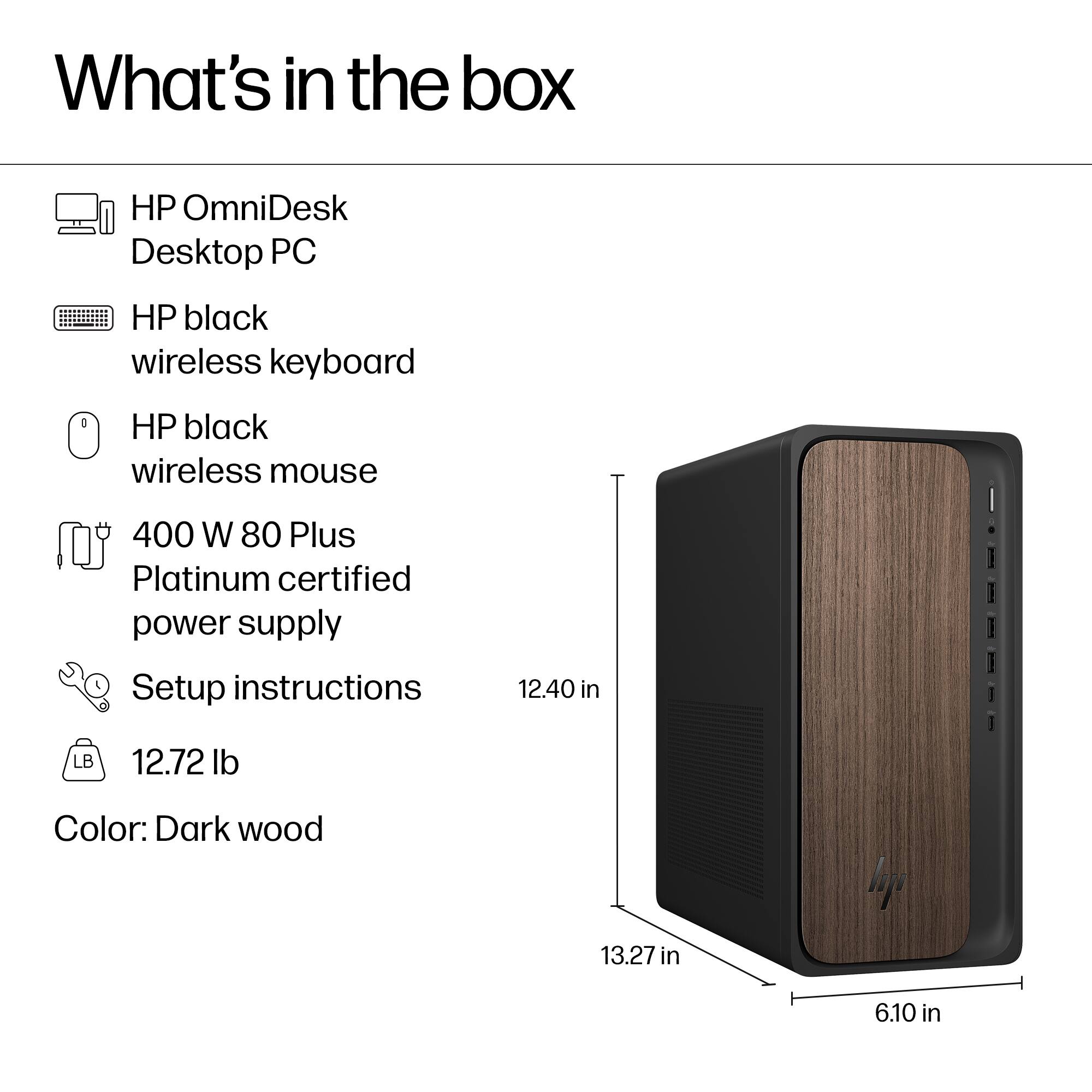 What's in the box

- HP OmniDesk Desktop PC
- HP black wireless keyboard
- HP black wireless mouse
- 400 W 80 Plus Platinum certified power supply
- Setup instructions
- 12.72 lb
- Color: Dark wood

Dimensions:
- 12.40 in (height)
- 13.27 in (width)
- 6.10 in (depth)