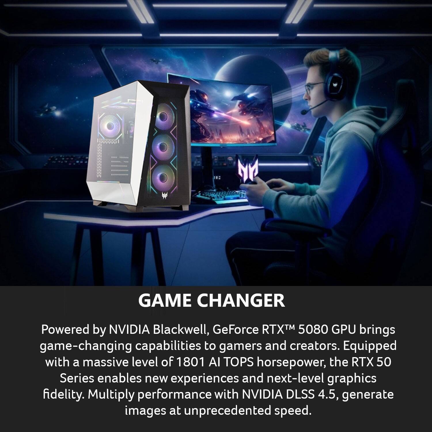 GAME CHANGER

Powered by NVIDIA Blackwell, GeForce RTX™ 5080 GPU brings game-changing capabilities to gamers and creators. Equipped with a massive level of 1801 AI TOPS horsepower, the RTX 50 Series enables new experiences and next-level graphics fidelity. Multiply performance with NVIDIA DLSS 4.5, generate images at unprecedented speed.