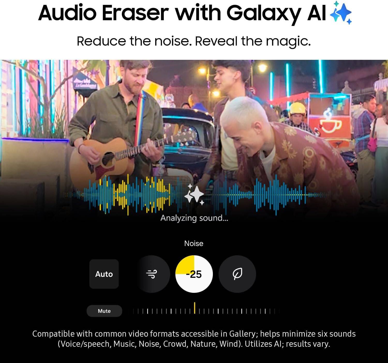 Audio Eraser with Galaxy AI  
Reduce the noise. Reveal the magic.  

Analyzing sound...  

Noise Auto -25 Mute  

Compatible with common video formats accessible in Gallery; helps minimize six sounds (Voice/speech, Music, Noise, Crowd, Nature, Wind). Utilizes AI; results vary.
