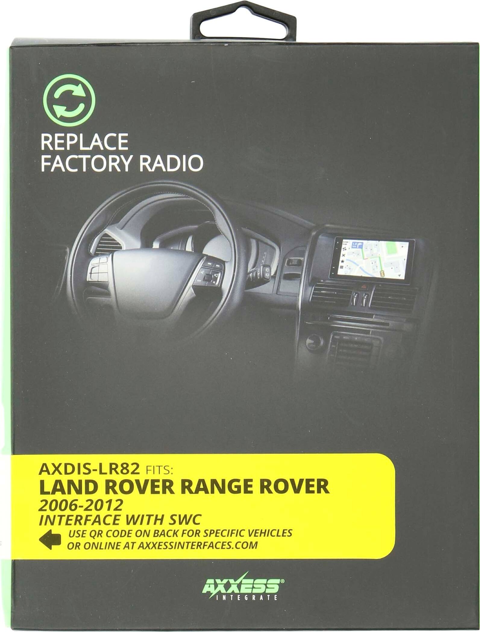 REPLACE FACTORY RADIO

AXDIS-LR82 FITS: LAND ROVER RANGE ROVER 2006-2012 INTERFACE WITH SWC USE QR CODE ON BACK FOR SPECIFIC VEHICLES OR ONLINE AT AXXESSINTERFACES.COM

AXXESS INTEGRATE