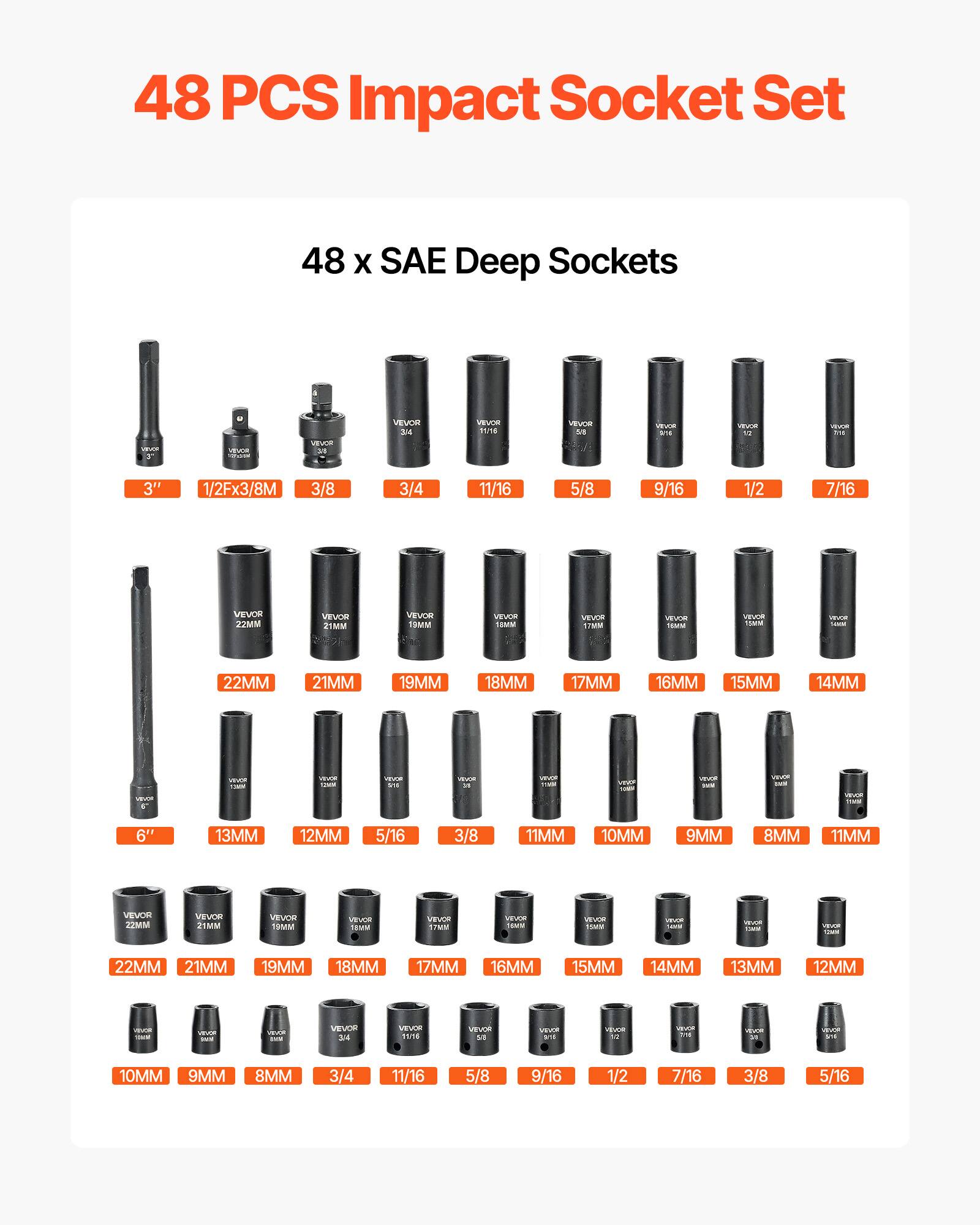 48 PCS Impact Socket Set  
48 x SAE Deep Sockets  

- 3"  
- 1/2Fx3/8M  
- 3/8  
- 3/4  
- 11/16  
- 5/8  
- 9/16  
- 1/2  
- 7/16  
- 3/8  
- 5/16  

- 22MM  
- 21MM  
- 19MM  
- 18MM  
- 17MM  
- 16MM  
- 15MM  
- 14MM  
- 13MM  
- 12MM  

- 6"  
- 13MM  
- 12MM  
- 5/16  
- 3/8  
- 11MM  
- 10MM  
- 9MM  
- 8MM  
- 11MM  

- 22MM  
- 21MM  
- 19MM  
- 18MM  
- 17MM  
- 16MM  
- 15MM  
- 14MM