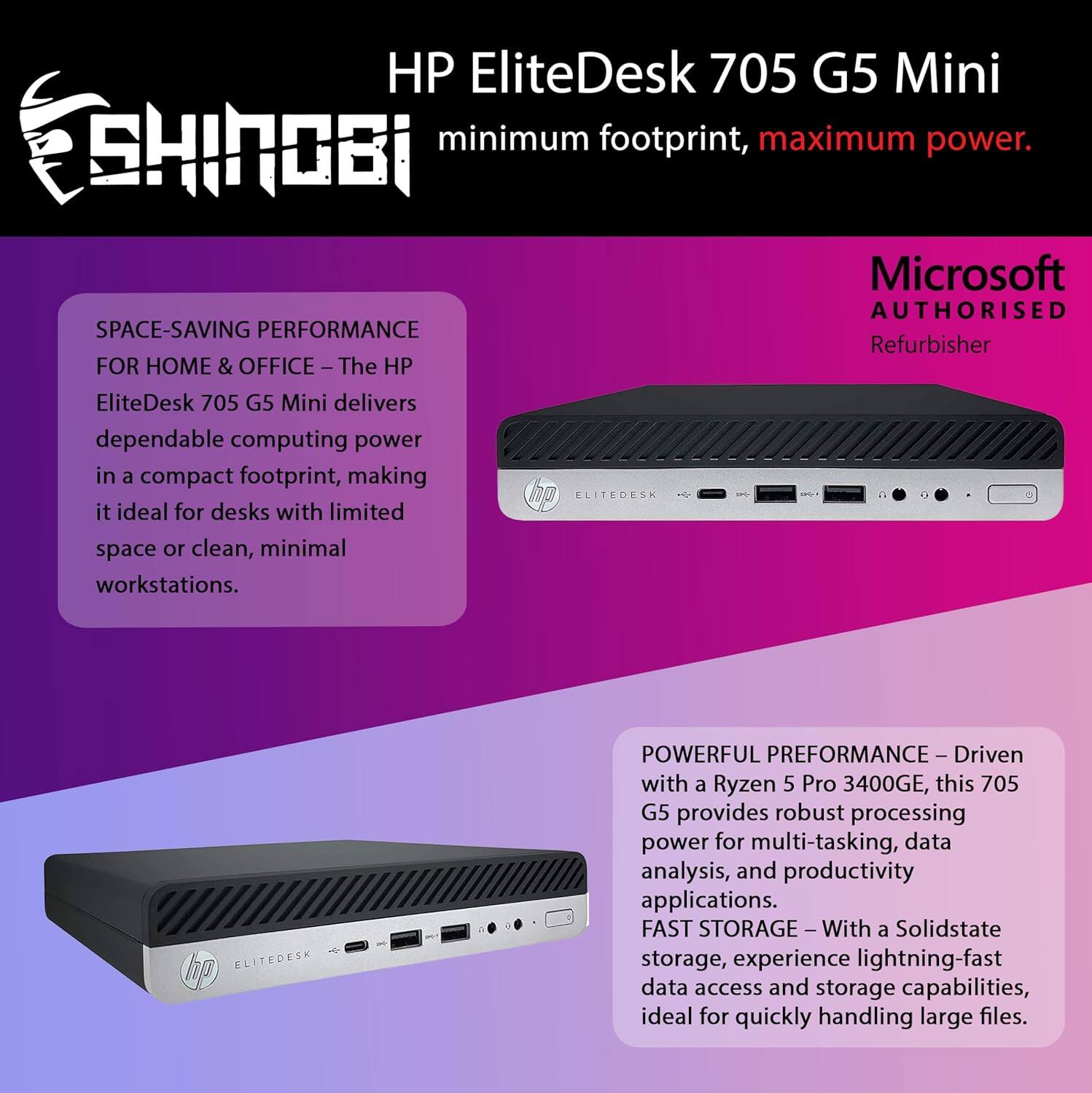 HP EliteDesk 705 G5 Mini  
SHINOBI  
minimum footprint, maximum power.  
Microsoft AUTHORISED Refurbisher  

SPACE-SAVING PERFORMANCE FOR HOME & OFFICE – The HP EliteDesk 705 G5 Mini delivers dependable computing power in a compact footprint, making it ideal for desks with limited space or clean, minimal workstations.  

POWERFUL PERFORMANCE – Driven with a Ryzen 5 Pro 3400GE, this 705 G5 provides robust processing power for multi-tasking, data analysis, and productivity applications.  

FAST STORAGE – With a Solidstate storage, experience lightning-fast data access and storage capabilities, ideal for quickly handling large files.