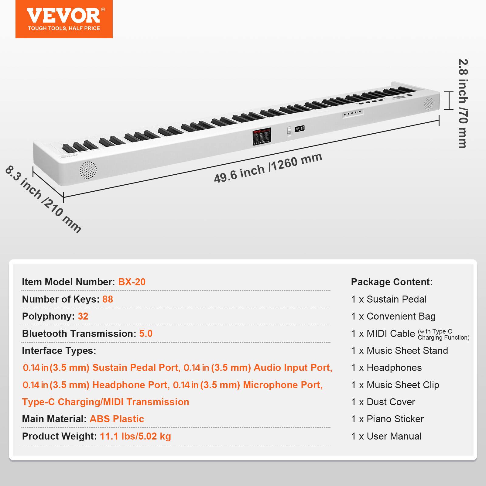 **VEVOR**
TOUGH TOOLS, HALF PRICE
---
**Item Model Number:** BX-20
**Number of Keys:** 88
**Polyphony:** 32
**Bluetooth Transmission:** 5.0
**Interface Types:**
- 0.14 in (3.5 mm) Sustain Pedal Port
- 0.14 in (3.5 mm) Audio Input Port
- 0.14 in (3.5 mm) Headphone Port
- 0.14 in (3.5 mm) Microphone Port
- Type-C Charging/MIDI Transmission
**Main Material:** ABS Plastic
**Product Weight:** 11.1 lbs/5.02 kg
---
**Package Content:**
- 1 x Sustain Pedal
- 1 x Convenient Bag
- 1 x MIDI Cable (with Type-C Charging Function)
- 1 x Music Sheet Stand
- 1 x Headphones
- 1 x Music Sheet Clip
- 1 x Dust Cover
- 1 x Piano Sticker
- 1 x User Manual
---
**Dimensions:**
- 8.3 inch / 210 mm
