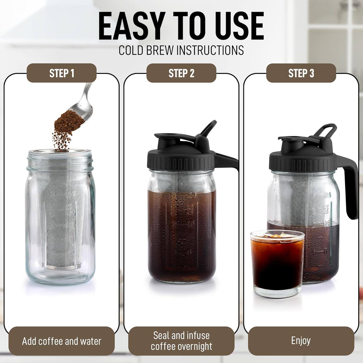 EASY TO USE  
COLD BREW INSTRUCTIONS  

STEP 1  
Add coffee and water  

STEP 2  
Seal and infuse coffee overnight  

STEP 3  
Enjoy