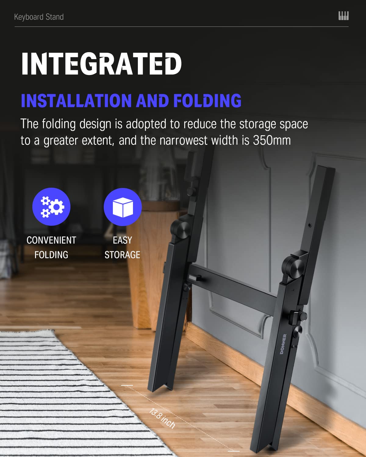 Keyboard Stand

INTEGRATED INSTALLATION AND FOLDING

The folding design is adopted to reduce the storage space to a greater extent, and the narrowest width is 350mm

CONVENIENT FOLDING EASY STORAGE

13.8 inch