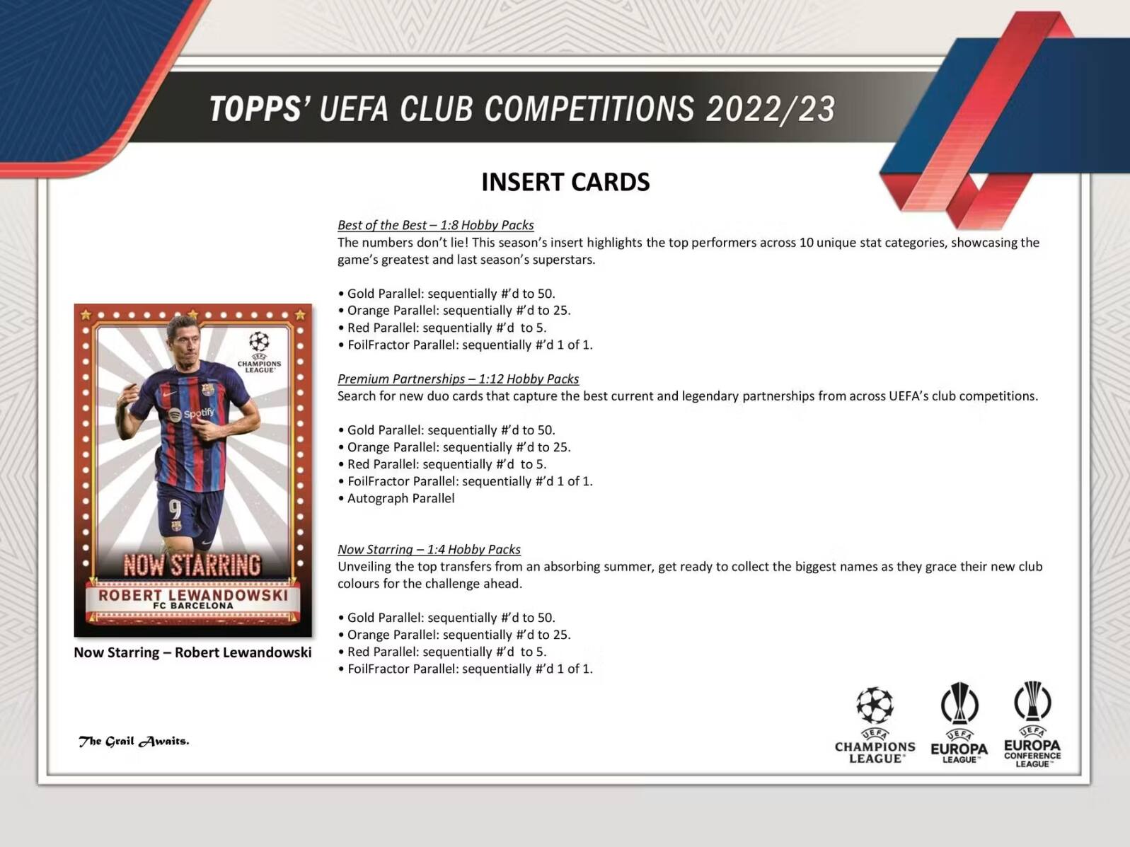 TOPPS' UEFA CLUB COMPETITIONS 2022/23 INSERT CARDS

Best of the Best 1:8 Hobby Packs
The numbers don't lie! This season's insert highlights the top performers across 10 unique stat categories, showcasing the game's greatest and last season's superstars.
- Gold Parallel: sequentially #d to 50.
- Orange Parallel: sequentially #d to 25.
- Red Parallel: sequentially #d to 5.
- FoilFractor Parallel: sequentially #d 1 of 1.

Premium Partnerships 1:12 Hobby Packs
Search for new duo cards that capture the best current and legendary partnerships from across UEFA's club competitions.
- Gold Parallel: sequentially #d to 50.
- Orange Parallel: sequentially #d to 25.
- Red Parallel: sequentially #d to 5.
- FoilFractor Parallel: sequentially #d 1 of 1.
- Autograph Parallel

Autograph Parallel Now Starring 1:4 Hobby Packs
NOW STARRING
Unveiling the top transfers from an absorbing summer, get ready to collect the biggest names as they grace their new club colours for the challenge ahead.
- Gold Parallel: sequentially