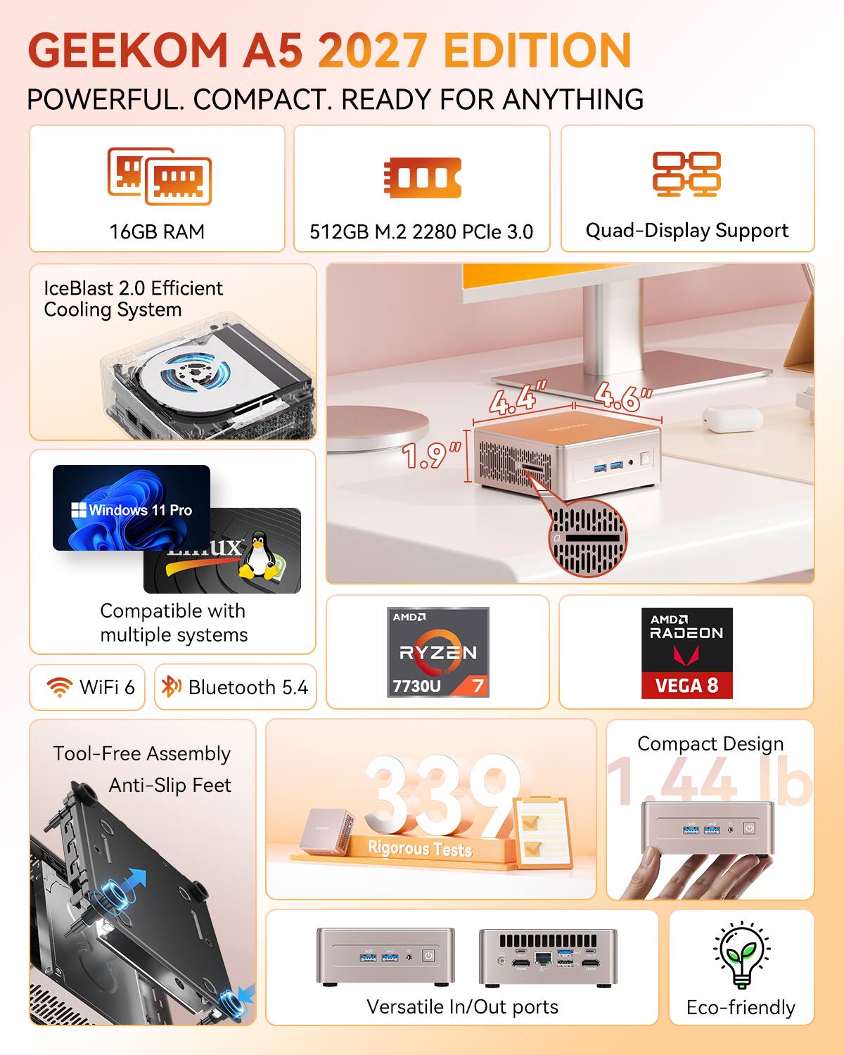 GEEKOM A5 2027 EDITION  
POWERFUL. COMPACT. READY FOR ANYTHING  
16GB RAM  
512GB M.2 2280 PCIe 3.0  
Quad-Display Support  
IceBlast 2.0 Efficient Cooling System  
4.4" x 4.6" x 1.9"  
Windows 11 Pro  
Compatible with multiple systems  
AMD2 RYZEN 7 7730U  
AMD2 RADEON VEGA 8  
WiFi 6  
Bluetooth 5.4  
Tool-Free Assembly  
Anti-Slip Feet  
339 Rigorous Tests  
Compact Design 1.44 lb  
Versatile In/Out ports  
Eco-friendly