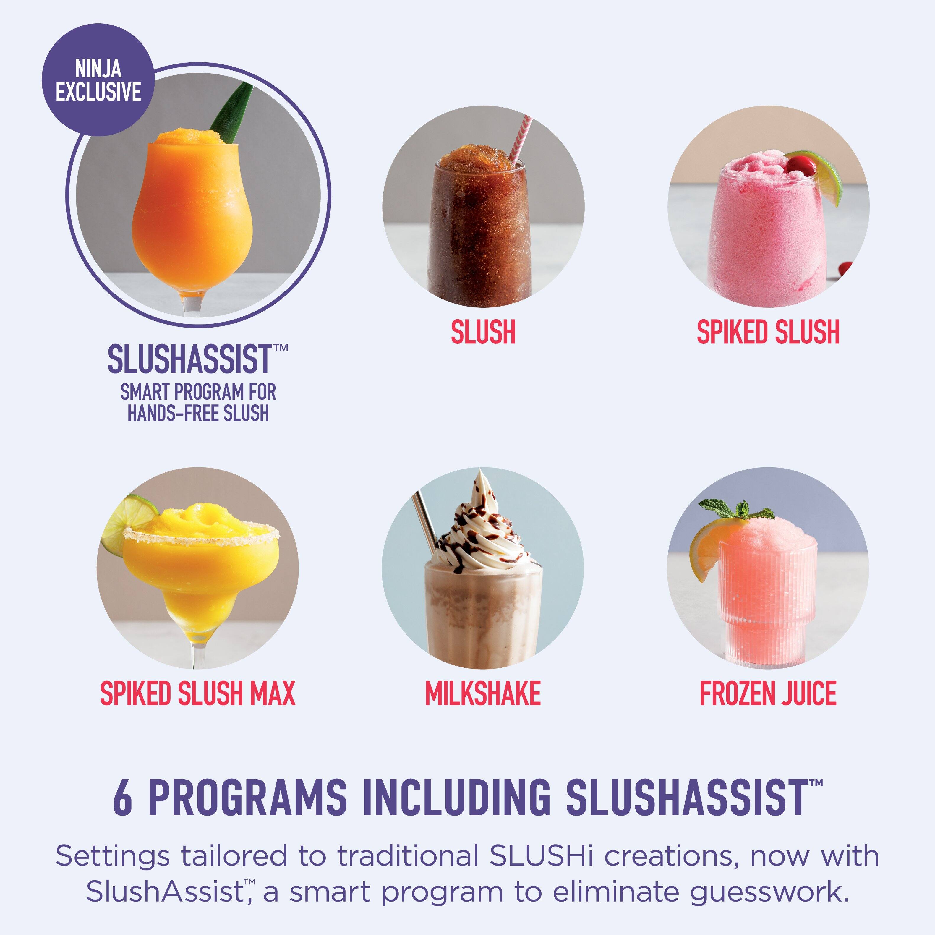 NINJA EXCLUSIVE

SLUSHASSIST™  
SMART PROGRAM FOR HANDS-FREE SLUSH

SLUSH  
SPIKED SLUSH  
SPIKED SLUSH MAX  
MILKSHAKE  
FROZEN JUICE

6 PROGRAMS INCLUDING SLUSHASSIST™

Settings tailored to traditional SLUSHi creations, now with SlushAssist™, a smart program to eliminate guesswork.