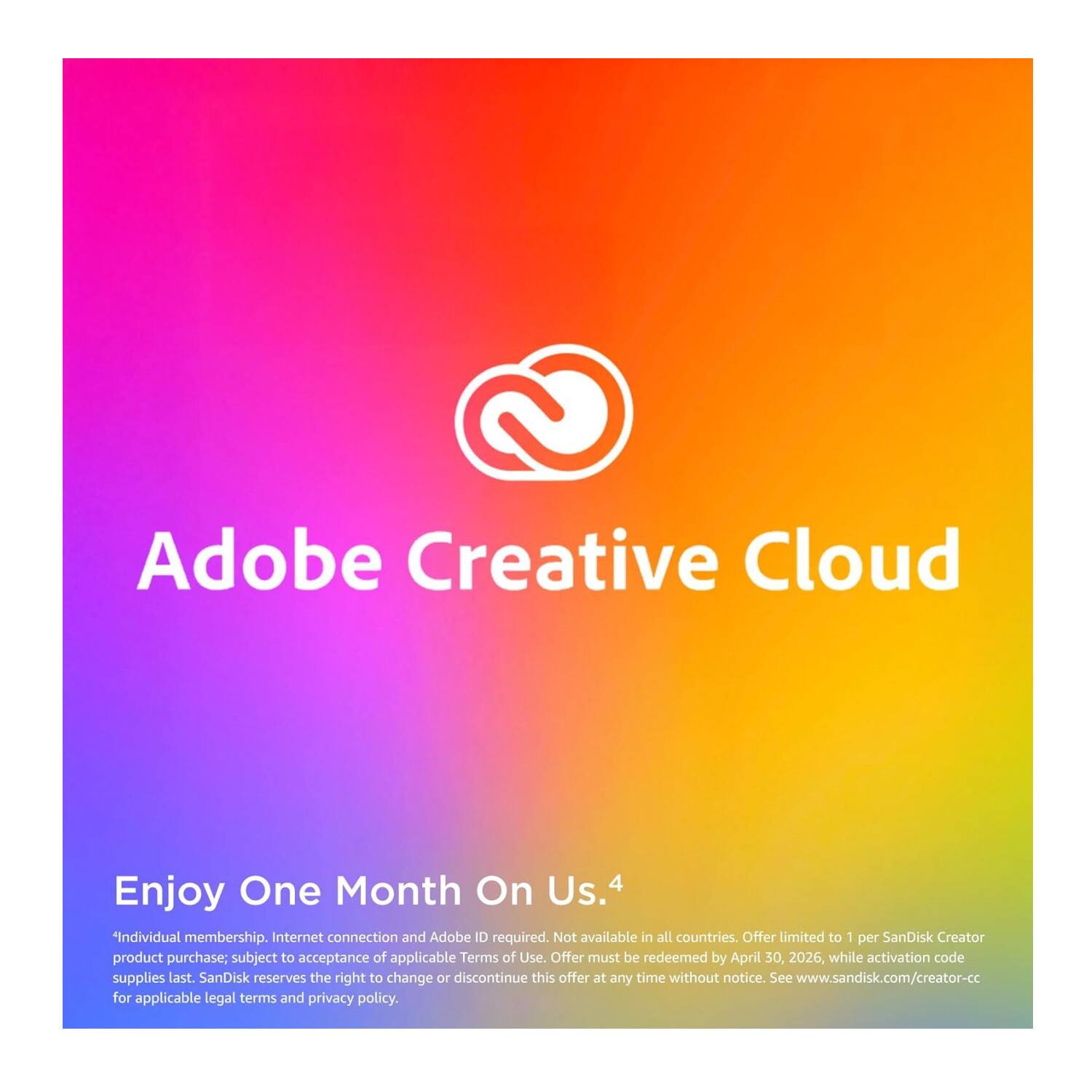 Adobe Creative Cloud

Enjoy One Month On Us. 4

*Individual membership. Internet connection and Adobe ID required. Not available in all countries. Offer limited to 1 per SanDisk Creator product purchase; subject to acceptance of applicable Terms of Use. Offer must be redeemed by April 30, 2026, while activation code supplies last. SanDisk reserves the right to change or discontinue this offer at any time without notice. See www.sandisk.com/creator-cc for applicable legal terms and privacy policy.