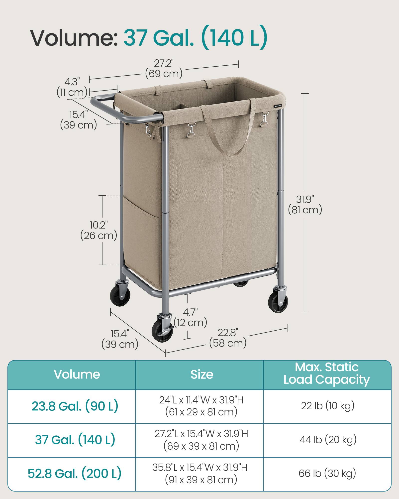Volume: 37 Gal. (140L)  
27.2" (69 cm)  
4.3" (11 cm)  
15.4" (39 cm)  
10.2" (26 cm)  
31.9" (81 cm)  
4.7" (12 cm)  
22.8" (58 cm)  

Volume 23.8 Gal. (90L)  
Size 24"L X 11.4"W X 31.9"H (61 X 29 X 81 cm)  
Max. Static Load Capacity 22 lb (10 kg)  

37 Gal. (140L)  
27.2"L X 15.4"W X 31.9"H (69 X 39 X 81 cm)  
44 lb (20 kg)  

52.8 Gal. (200L)  
35.8"L X 15.4"W X 31.9"H (91 X 39 X 81 cm)  
66 lb (30