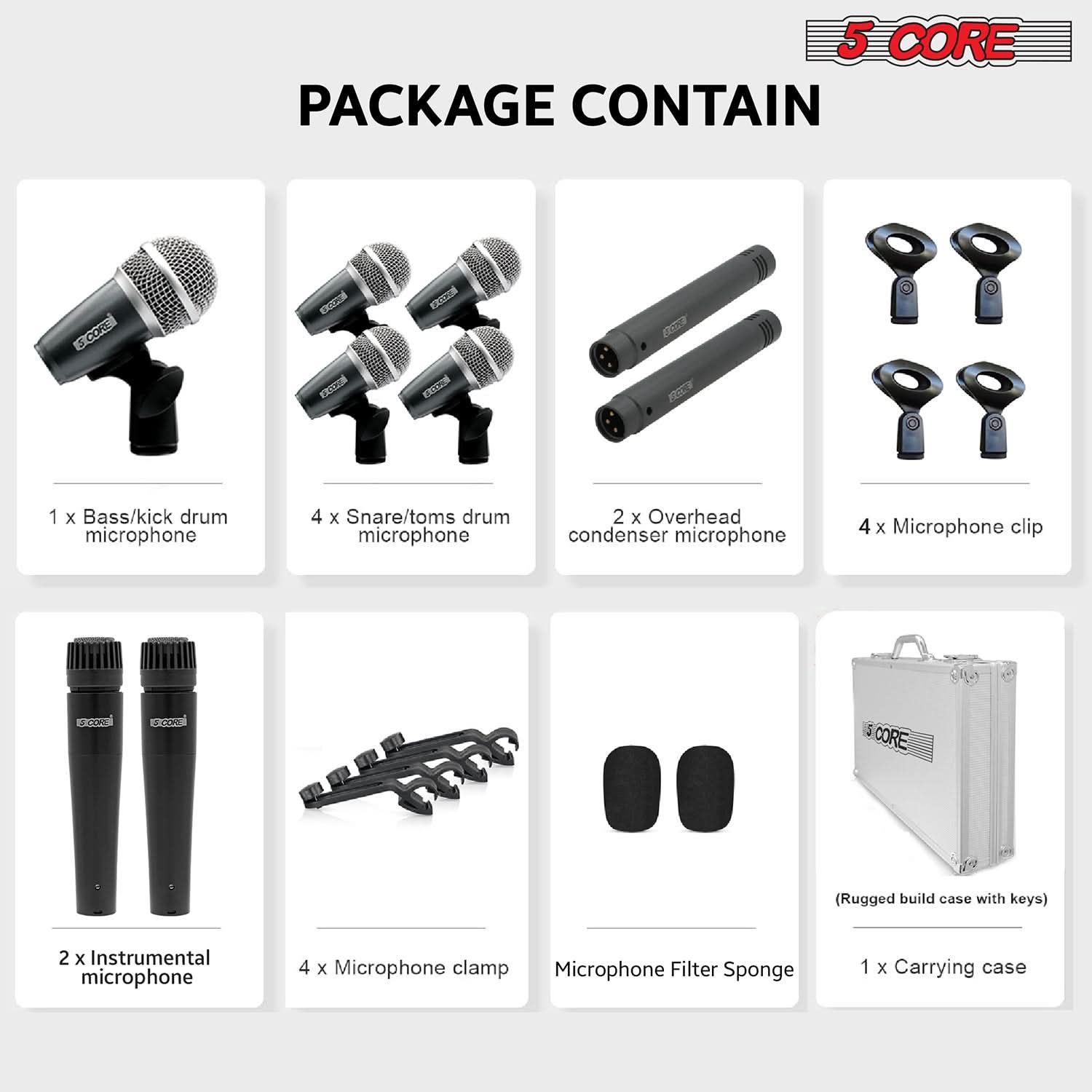 5 CORE PACKAGE CONTAIN

- 1 x Bass/kick drum microphone
- 4 x Snare/toms drum microphone
- 2 x Overhead condenser microphone
- 4 x Microphone clip
- 2 x Instrumental microphone
- 4 x Microphone clamp
- Microphone Filter Sponge
- 1 x Carrying case (Rugged build case with keys)
