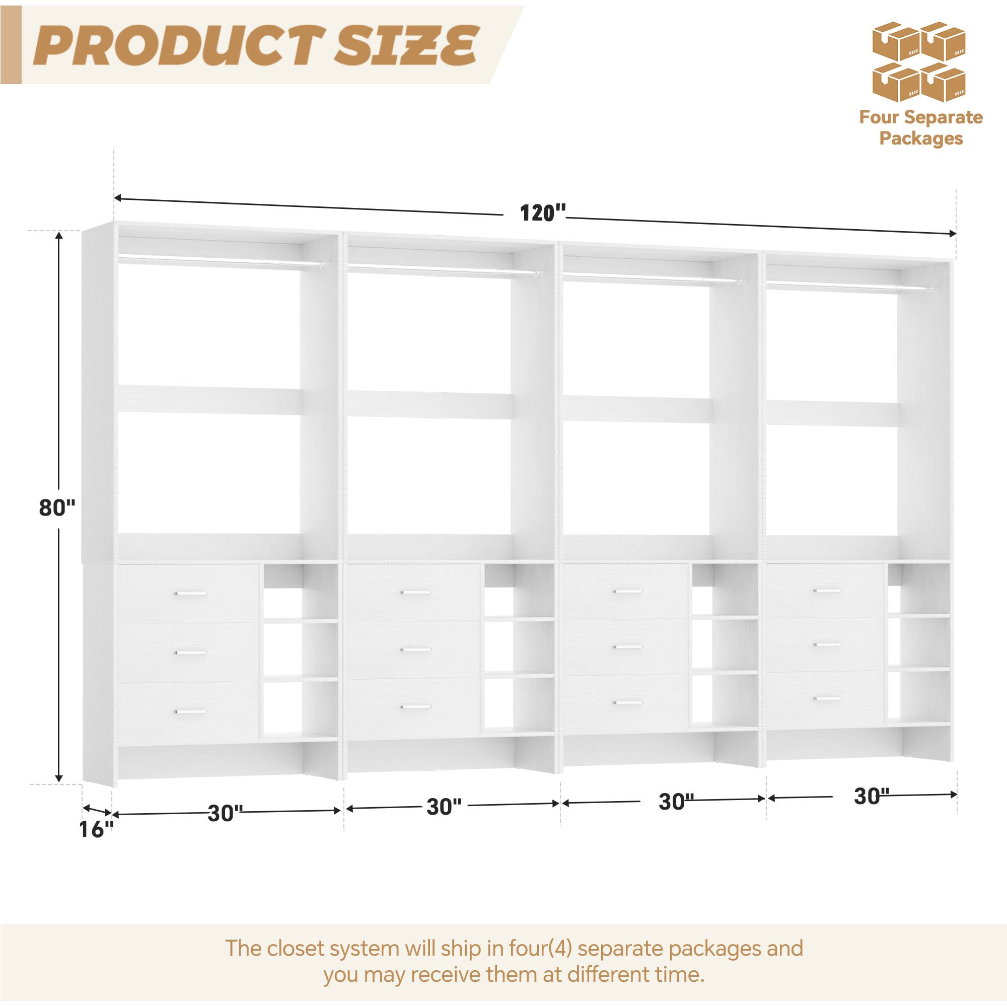 PRODUCT SIZE

Four Separate Packages

120"  
80"  
16"  
30"  
30"  
30"  
30"

The closet system will ship in four(4) separate packages and you may receive them at different times.