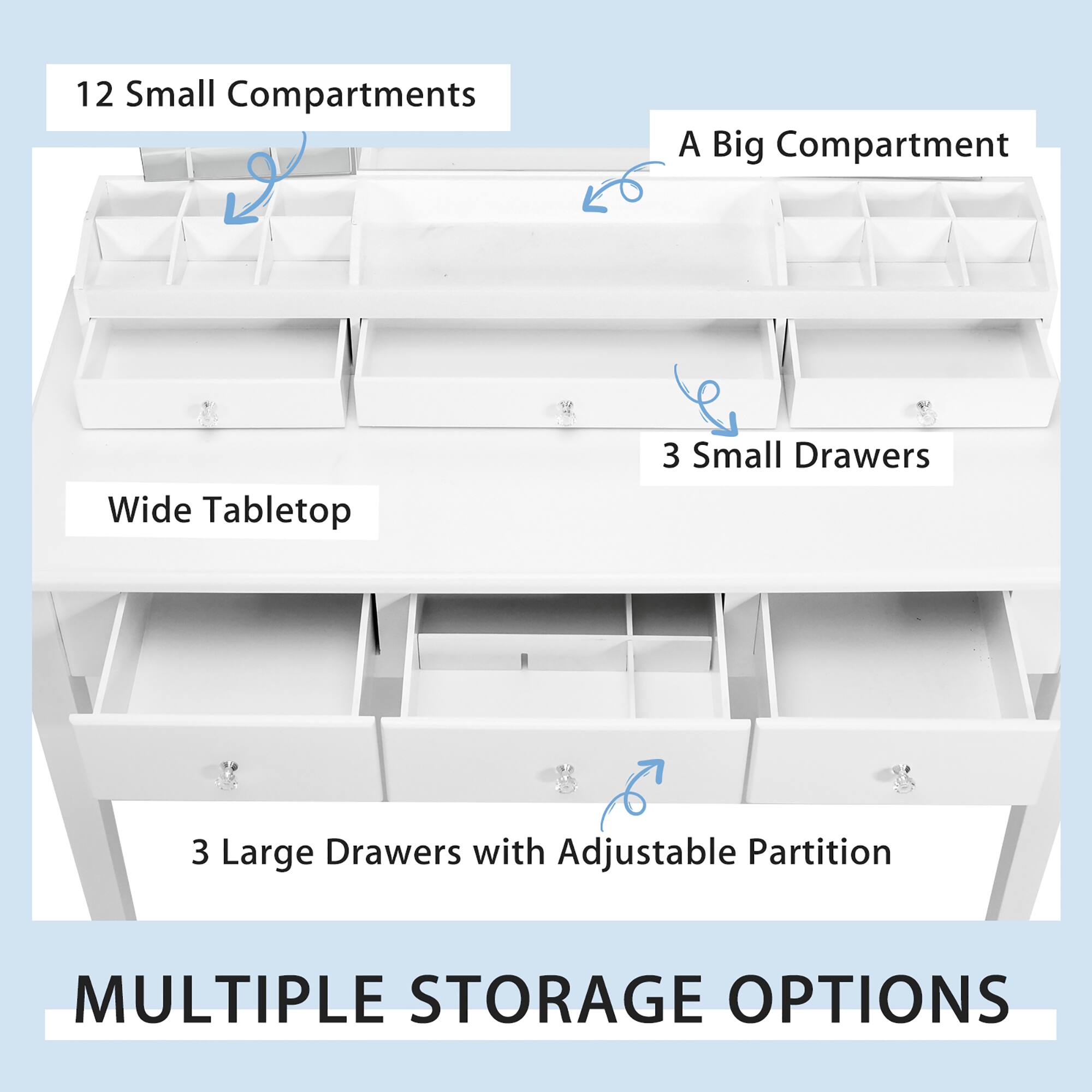 12 Small Compartments  
A Big Compartment  
Wide Tabletop  
3 Small Drawers  
3 Large Drawers with Adjustable Partition  

MULTIPLE STORAGE OPTIONS