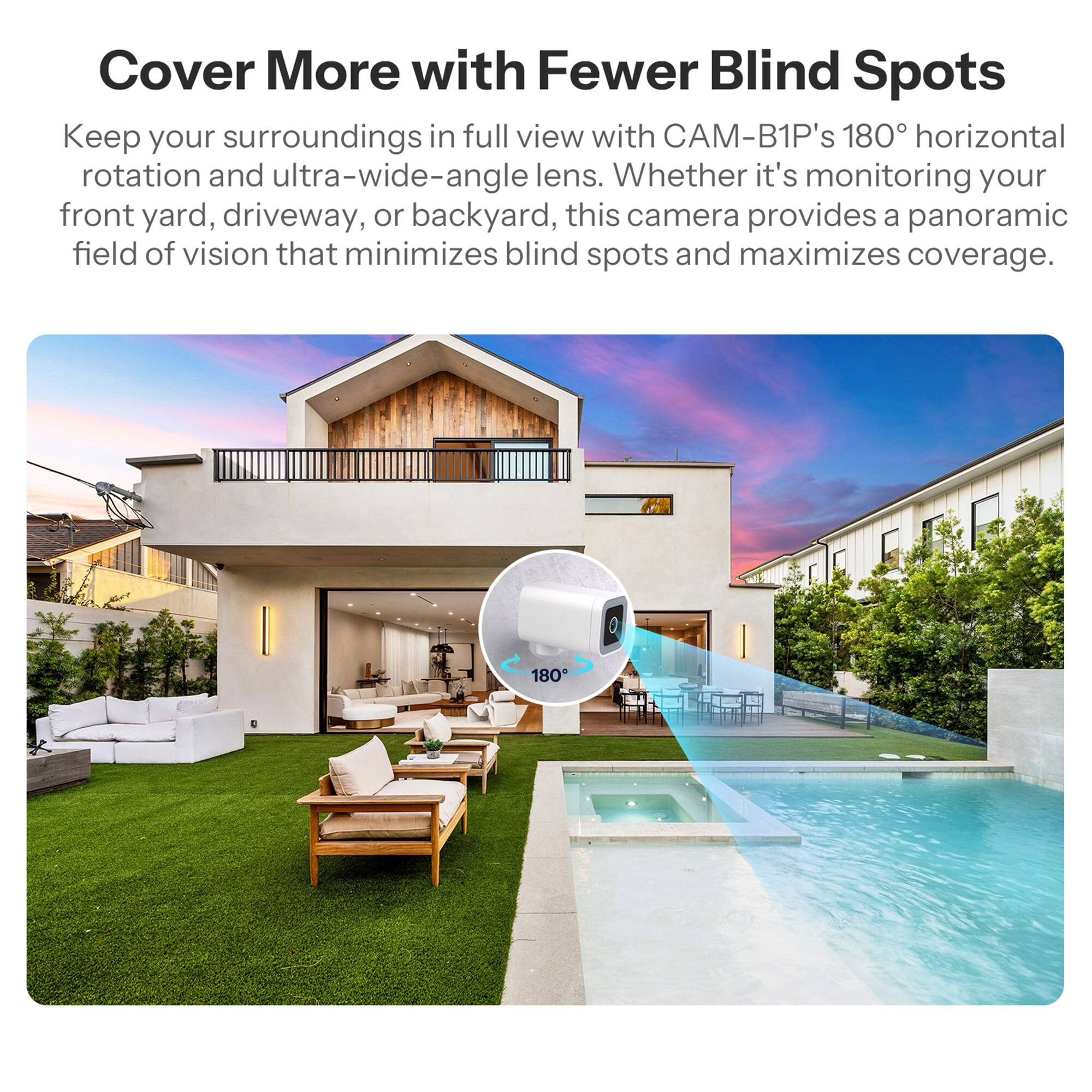 Cover More with Fewer Blind Spots

Keep your surroundings in full view with CAM-B1P's 180° horizontal rotation and ultra-wide-angle lens. Whether it's monitoring your front yard, driveway, or backyard, this camera provides a panoramic field of vision that minimizes blind spots and maximizes coverage.