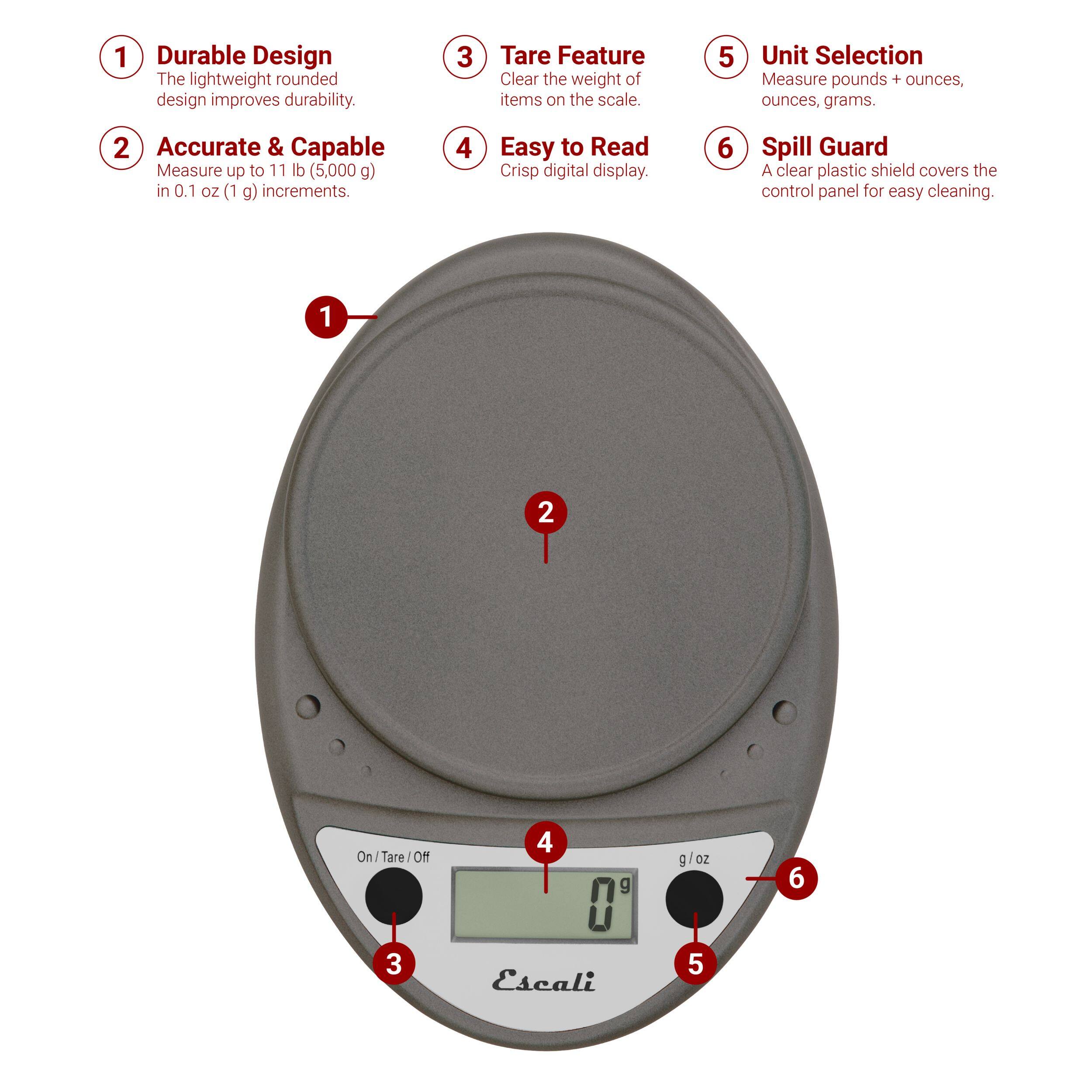 1 Durable Design The lightweight rounded design improves durability.
2 Accurate & Capable Measure up to 11 lb (5,000 g) in 0.1 oz (1 g) increments.
3 Tare Feature Clear the weight of items on the scale.
4 Easy to Read Crisp digital display.
5 Unit Selection Measure pounds + ounces, ounces, grams.
6 Spill Guard A clear plastic shield covers the control panel for easy cleaning.
1 2 On/Tare/Off ON
4 g g/oz
6 3 Escali
5