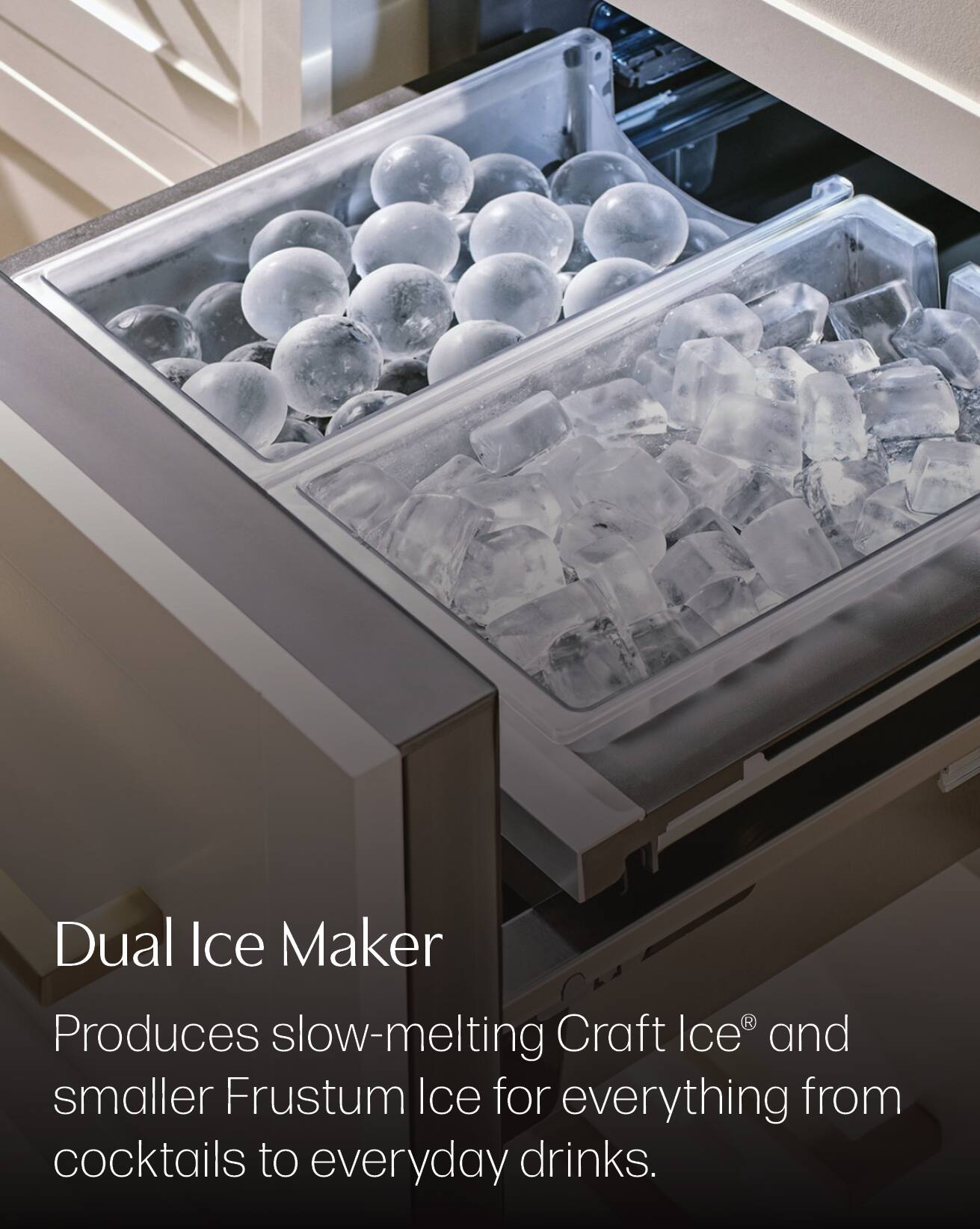 Dual Ice Maker  
Produces slow-melting Craft Ice® and smaller Frustum Ice for everything from cocktails to everyday drinks.
