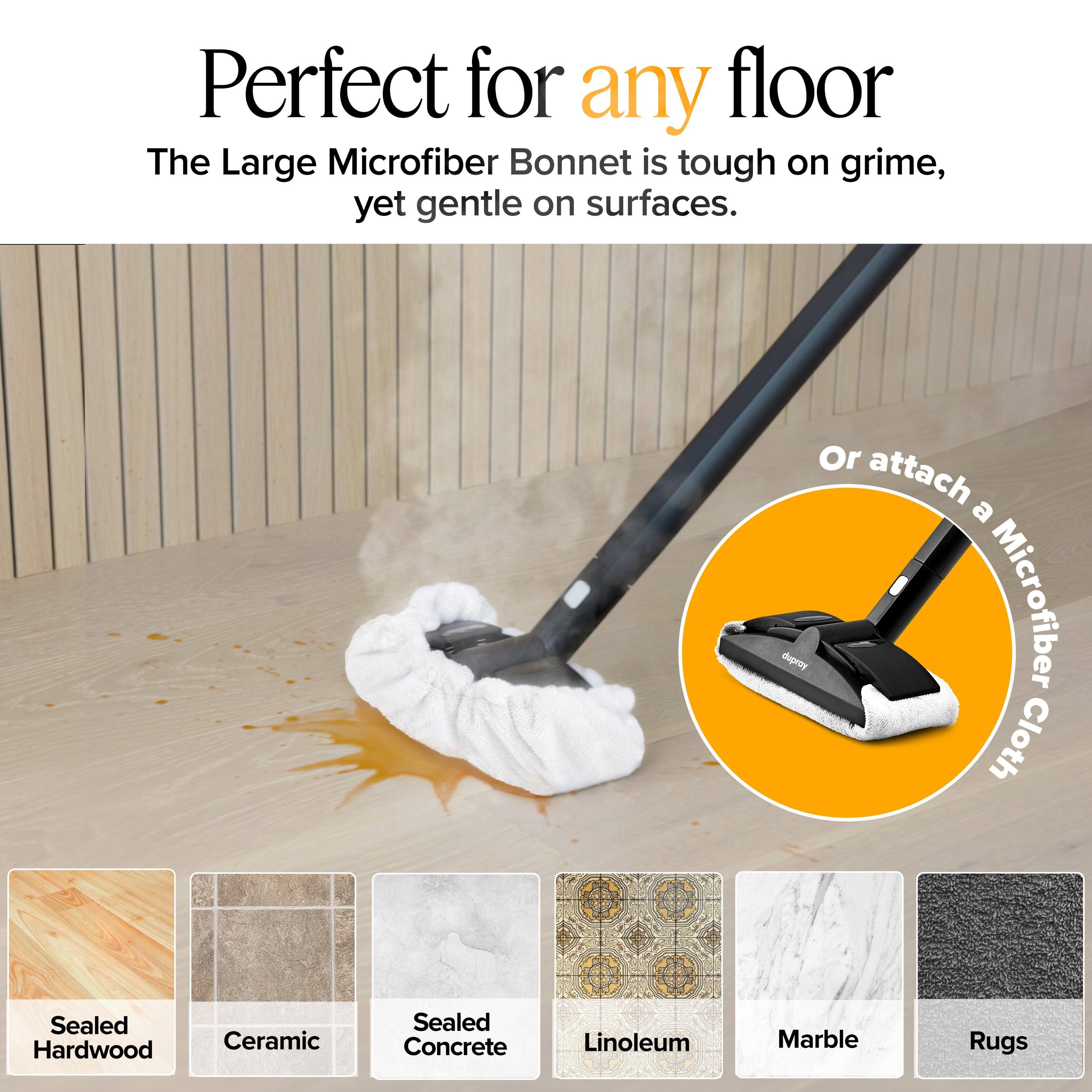 Perfect for any floor

The Large Microfiber Bonnet is tough on grime, yet gentle on surfaces.

Or attach a Microfiber Cloth

Sealed Hardwood  
Ceramic  
Sealed Concrete  
Linoleum  
Marble  
Rugs