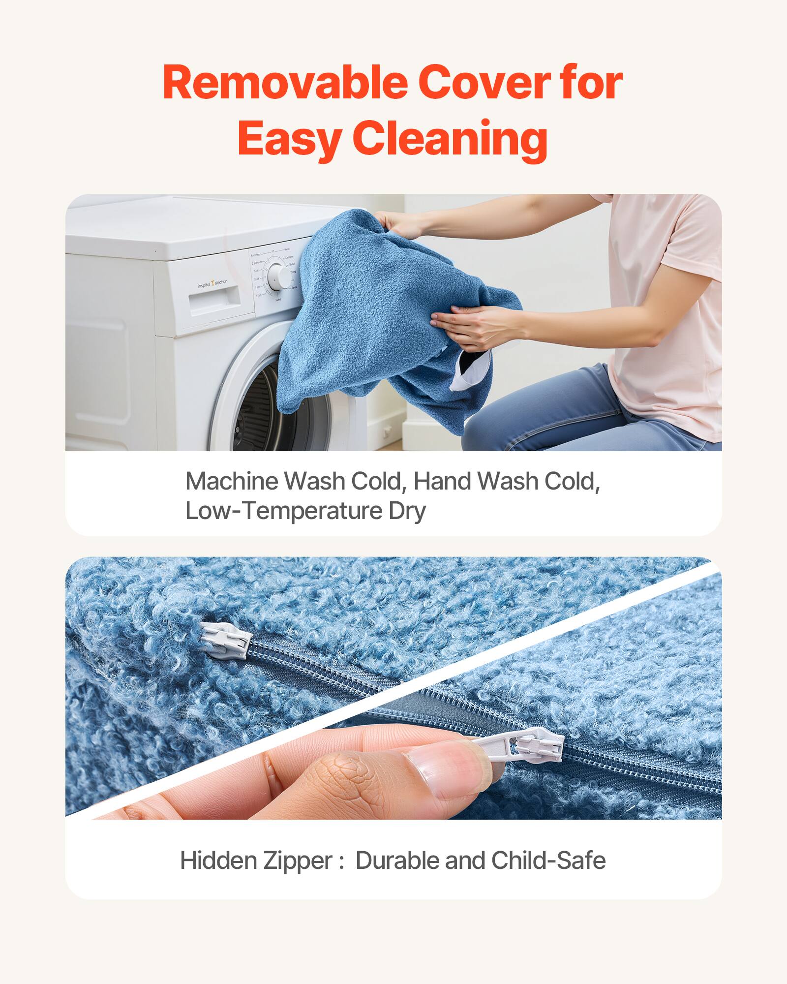 Removable Cover for Easy Cleaning

Machine Wash Cold, Hand Wash Cold, Low-Temperature Dry

Hidden Zipper: Durable and Child-Safe
