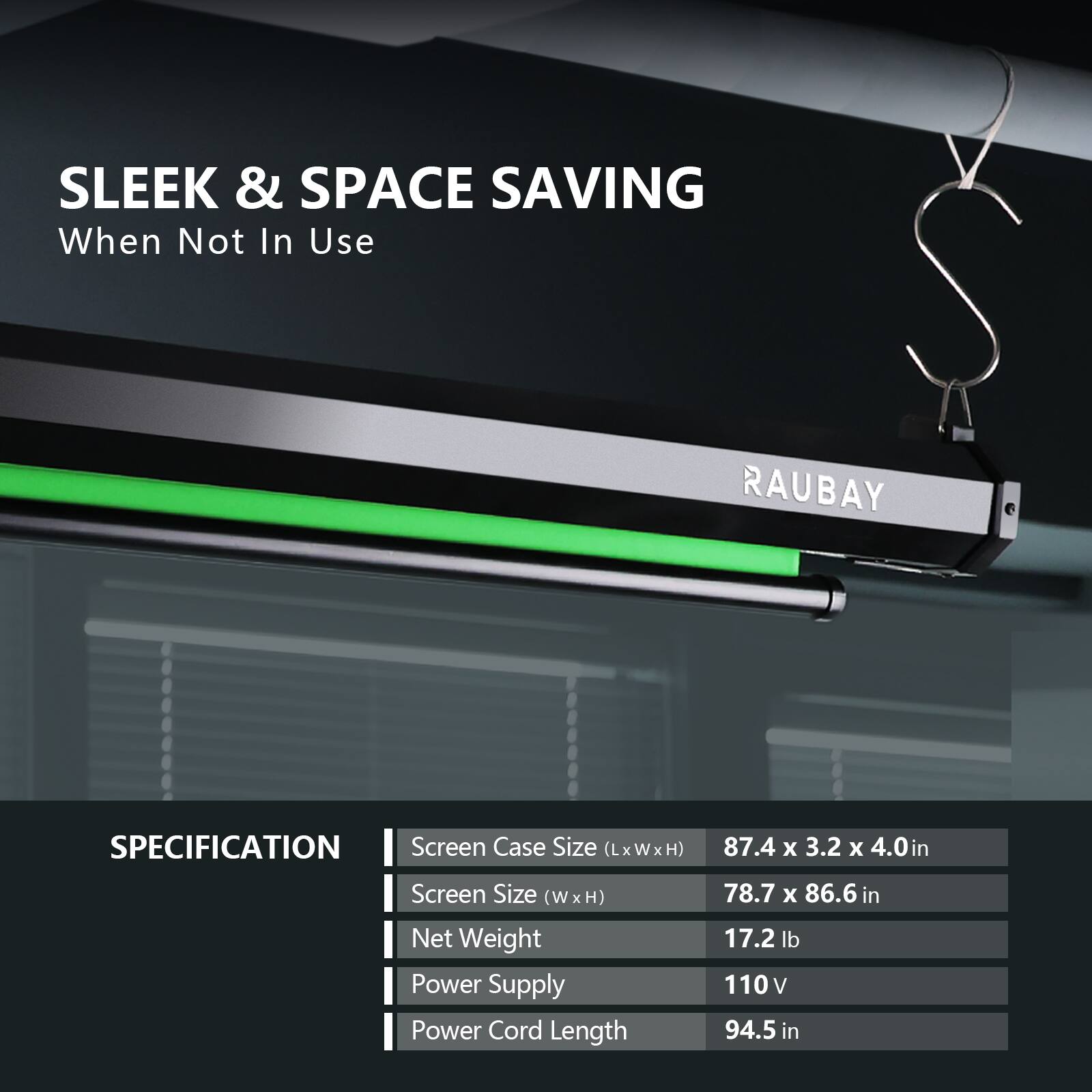 SLEEK & SPACE SAVING  
When Not In Use  

RAUBAY  

SPECIFICATION  
- Screen Case Size (LxWxH): 87.4 x 3.2 x 4.0 in  
- Screen Size (W x H): 78.7 x 86.6 in  
- Net Weight: 17.2 lb  
- Power Supply: 110 V  
- Power Cord Length: 94.5 in