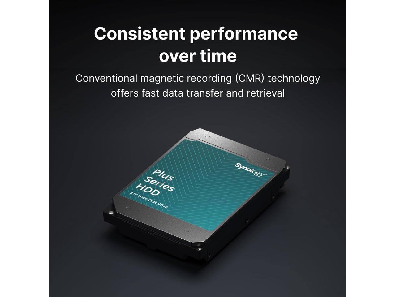 Consistent performance over time

Conventional magnetic recording (CMR) technology offers fast data transfer and retrieval

Plus Series HDD
3.5" Hard Disk Drive