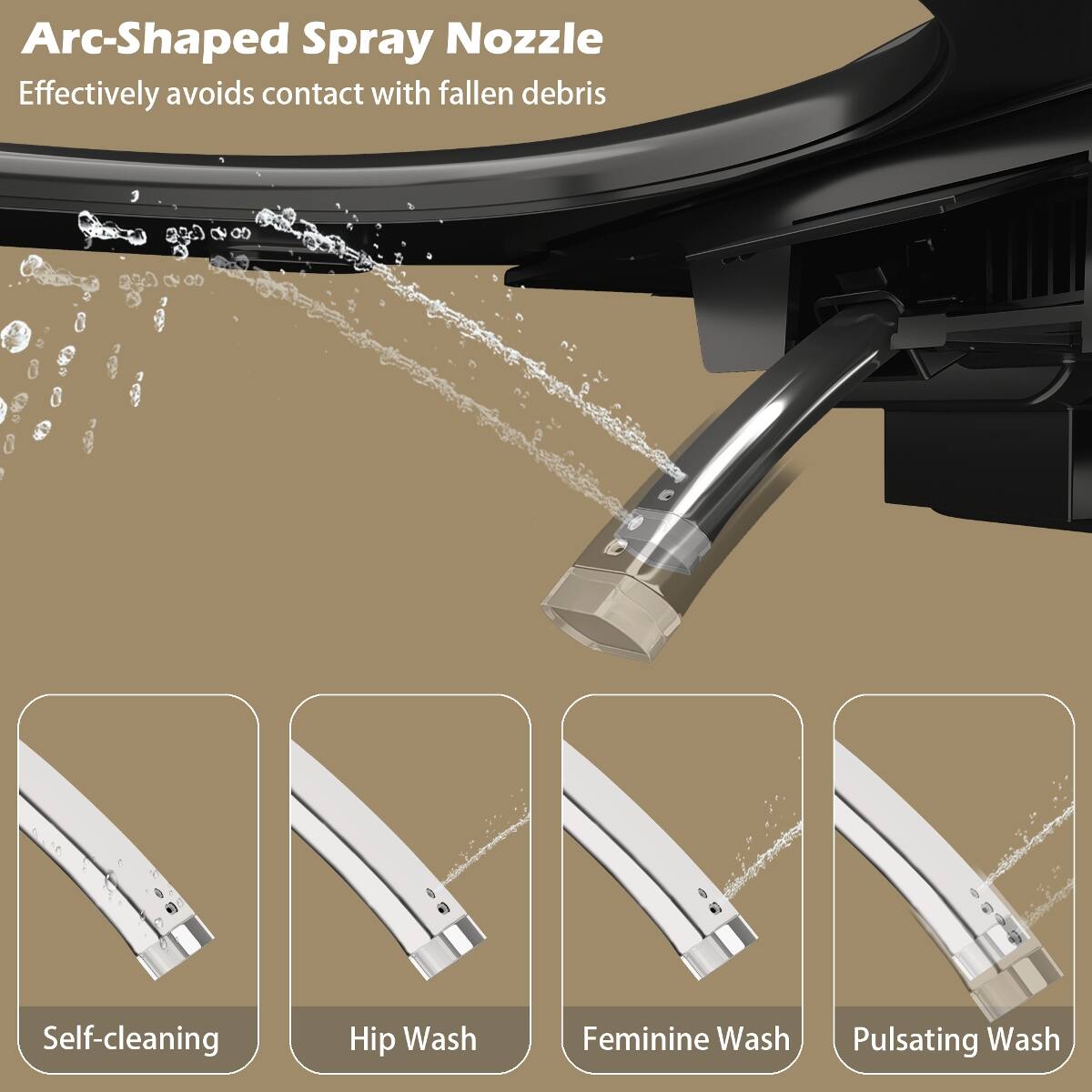 Arc-Shaped Spray Nozzle  
Effectively avoids contact with fallen debris  

Self-cleaning  
Hip Wash  
Feminine Wash  
Pulsating Wash