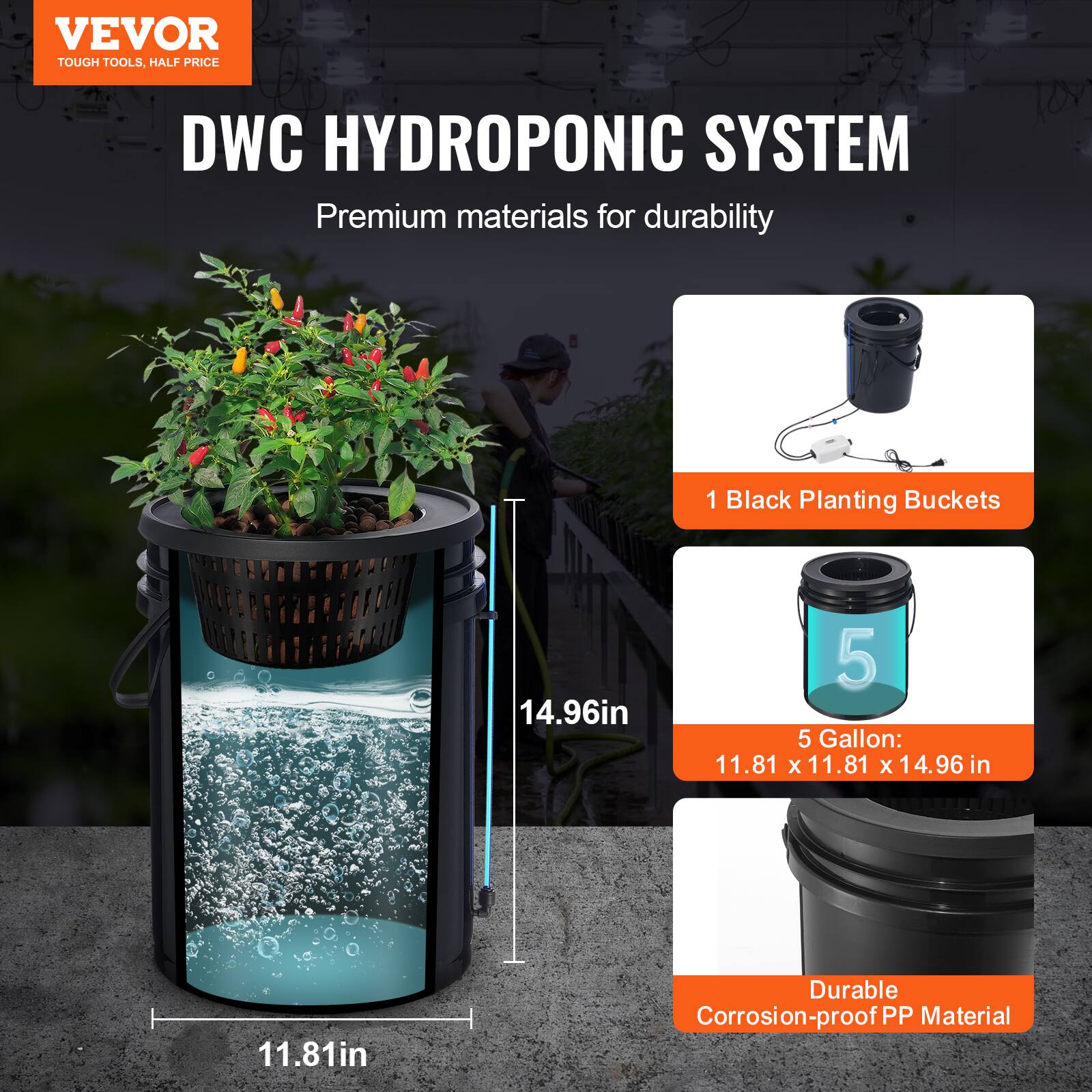 VEVOR TOUGH TOOLS, HALF PRICE  
DWC HYDROPONIC SYSTEM  
Premium materials for durability  

1 Black Planting Buckets  
5 Gallon: 11.81 x 11.81 x 14.96 in  
Durable Corrosion-proof PP Material