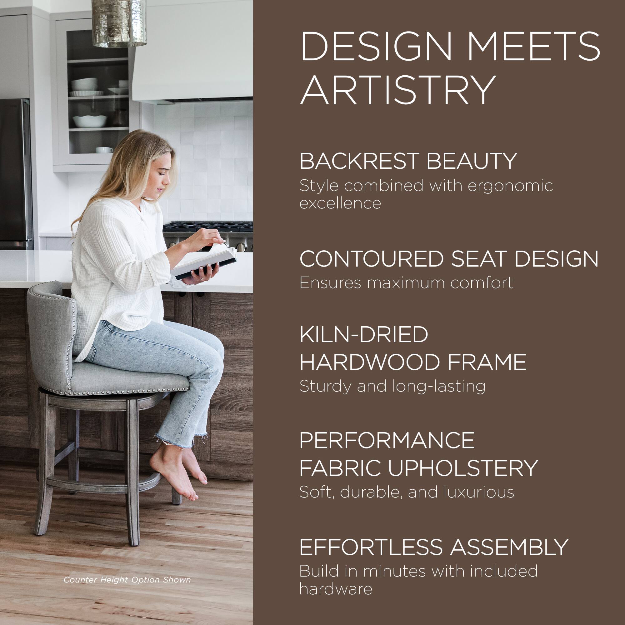 DESIGN MEETS ARTISTRY

BACKREST BEAUTY  
Style combined with ergonomic excellence

CONTOURED SEAT DESIGN  
Ensures maximum comfort

KILN-DRIED HARDWOOD FRAME  
Sturdy and long-lasting

PERFORMANCE FABRIC UPHOLSTERY  
Soft, durable, and luxurious

EFFORTLESS ASSEMBLY  
Build in minutes with included hardware

Counter Height Option Shown