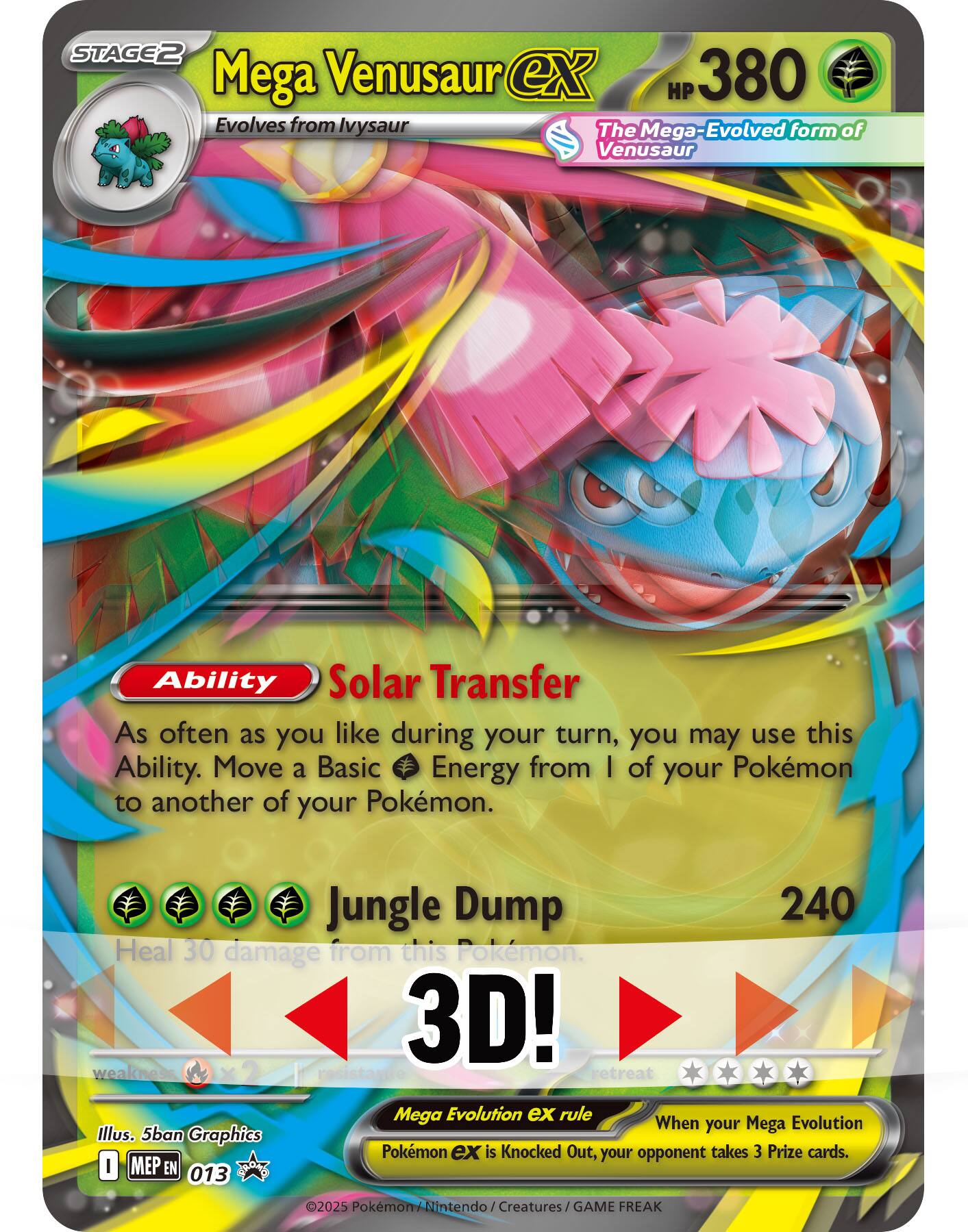 **Mega Venusaur ex**  
HP 380  
Evolves from Ivysaur  
The Mega-Evolved form of Venusaur  

**Ability**  
Solar Transfer  
As often as you like during your turn, you may use this Ability. Move a Basic Energy from 1 of your Pokémon to another of your Pokémon.  

**Jungle Dump**  
240  
Heal 30 damage from this Pokémon.  

**3D!**  
weakness ×2  
resistance  
retreat  

**Mega Evolution ex rule**  
When your Mega Evolution is Knocked Out, your opponent takes 3 Prize cards.  

Illus. 5ban Graphics  
©2025 Pokémon / Nintendo  
GAME FREAK  
MEP EN 013