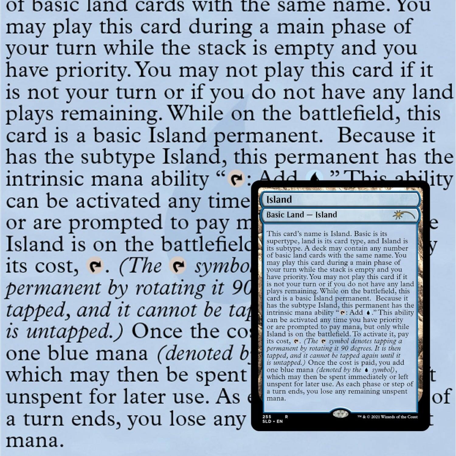 of basic land cards with the same name. You may play this card during a main phase of your turn while the stack is empty and you have priority. You may not play this card if it is not your turn or if you do not have any land plays remaining. While on the battlefield, this card is a basic Island permanent. Because it has the subtype Island, this permanent has the intrinsic mana ability “Add {U}.” This ability can be activated any time you have priority or are prompted to pay its cost, {U}. (The {U} symbol denotes tapping the permanent by rotating it 90 degrees. It is then tapped, and it cannot be tapped again until it is untapped.) Once the cost is paid, you add one blue mana (denoted by {U}) to your mana pool, which may then be spent immediately or left unspent for later use. As each phase or step ends, you lose any remaining unspent mana.