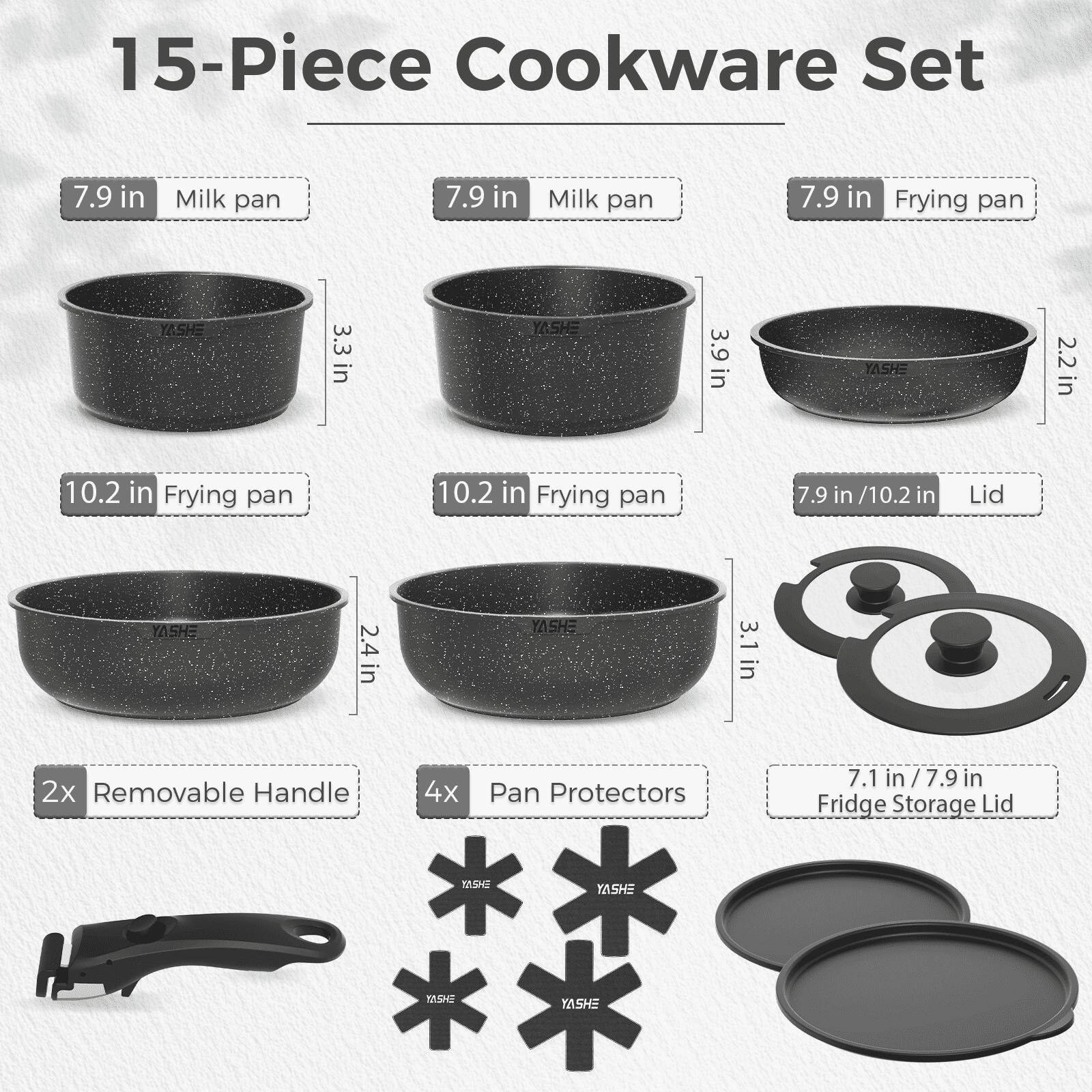15-Piece Cookware Set

- 7.9 in Milk pan
- 7.9 in Milk pan
- 7.9 in Frying pan
- 10.2 in Frying pan
- 10.2 in Frying pan
- 7.9 in / 10.2 in Lid
- 2x Removable Handle
- 4x Pan Protectors
- 7.1 in / 7.9 in Fridge Storage Lid