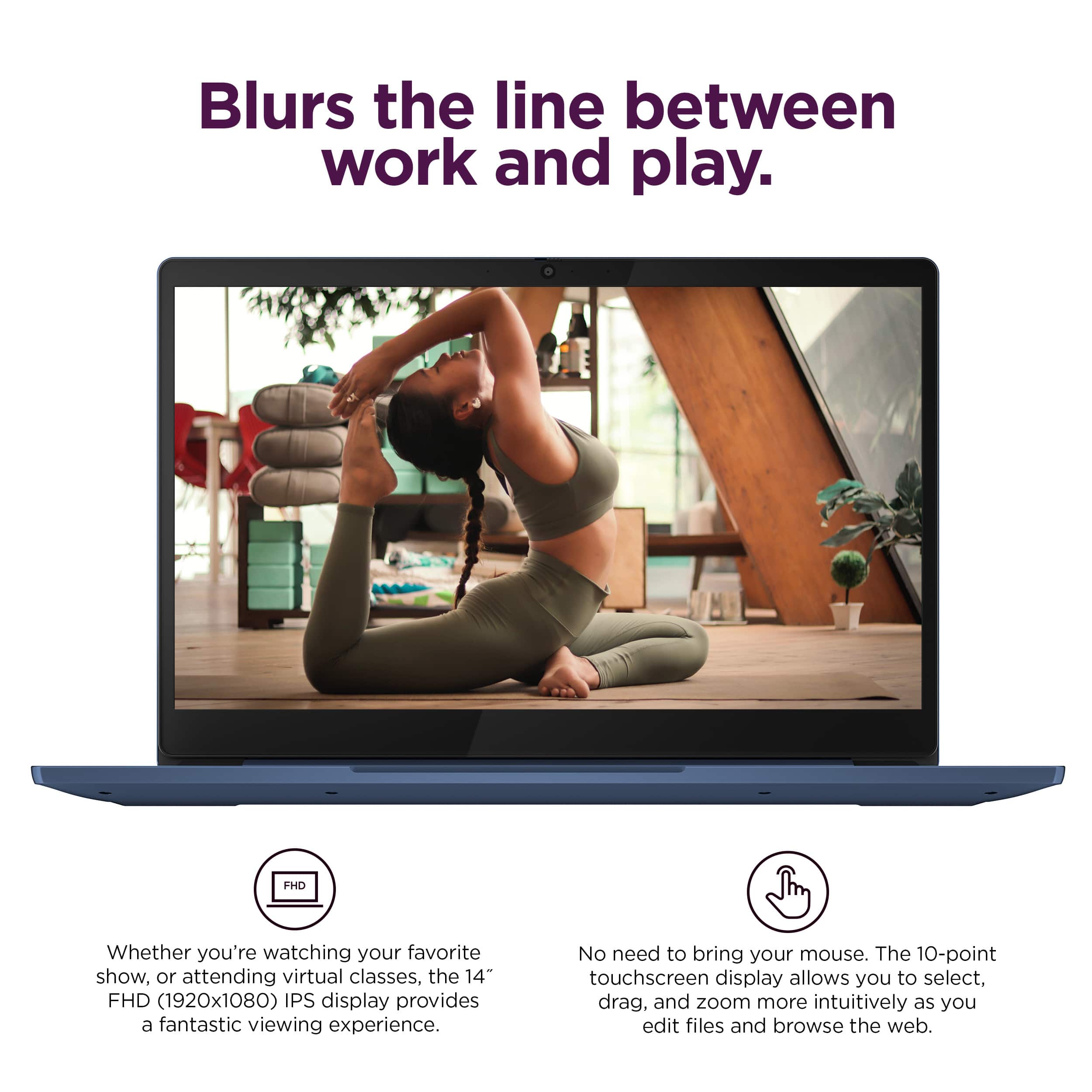 Blurs the line between work and play. FHD Whether you're watching your favorite show, attending virtual classes, or editing files, the 14" FHD (1920x1080) IPS display provides a fantastic viewing experience. No need to bring your mouse. The 10-point touchscreen display allows you to select, drag, and zoom more intuitively, enhancing your overall experience.