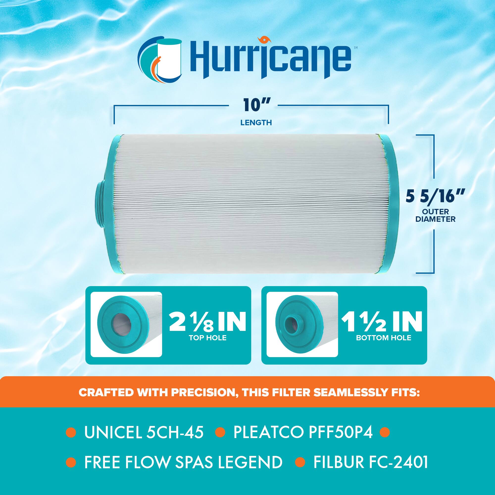 Hurricane

10" LENGTH

5 5/16" OUTER DIAMETER

2 1/8" TOP HOLE

1/2" BOTTOM HOLE

CRAFTED WITH PRECISION, THIS FILTER SEAMLESSLY FITS:

- UNICEL 5CH-45
- PLEATCO PFF50P4
- FREE FLOW SPAS LEGEND
- FILBUR FC-2401