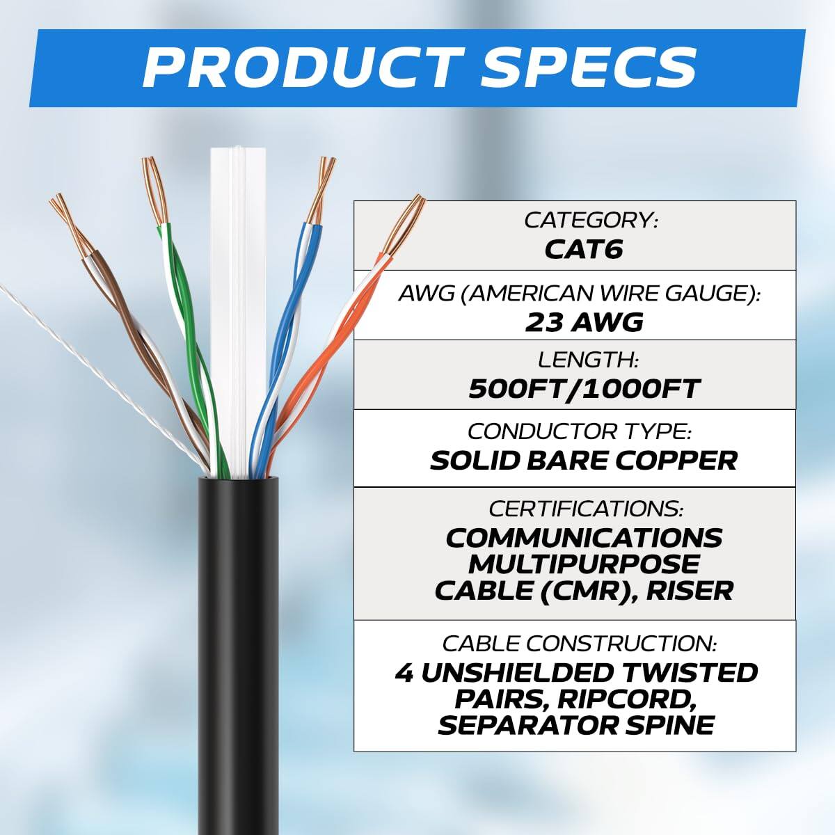 PRODUCT SPECS

CATEGORY: CAT6  
AWG (AMERICAN WIRE GAUGE): 23 AWG  
LENGTH: 500FT/1000FT  
CONDUCTOR TYPE: SOLID BARE COPPER  
CERTIFICATIONS: COMMUNICATIONS MULTIPURPOSE CABLE (CMR), RISER  
CABLE CONSTRUCTION: 4 UNSHIELDED TWISTED PAIRS, RIPCORD, SEPARATOR SPINE