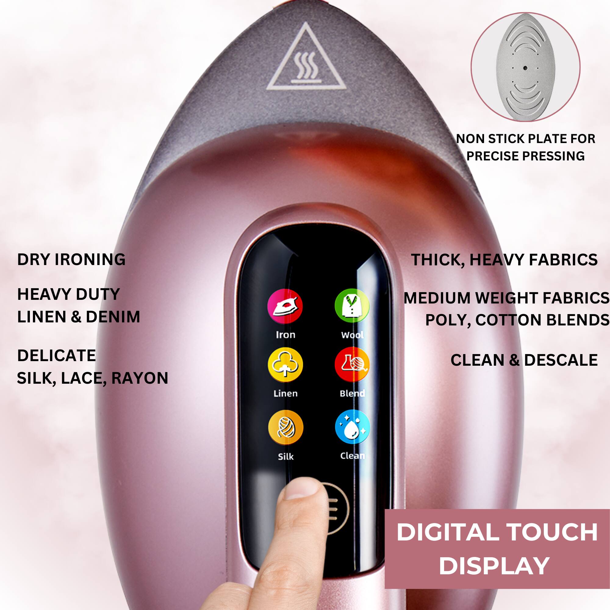 - Non-stick plate for precise pressing
- Dry ironing
- Thick, heavy fabrics
- Medium weight fabrics
- Poly, cotton blends
- Delicate silk, lace, rayon
- Clean & descale
- Digital touch display