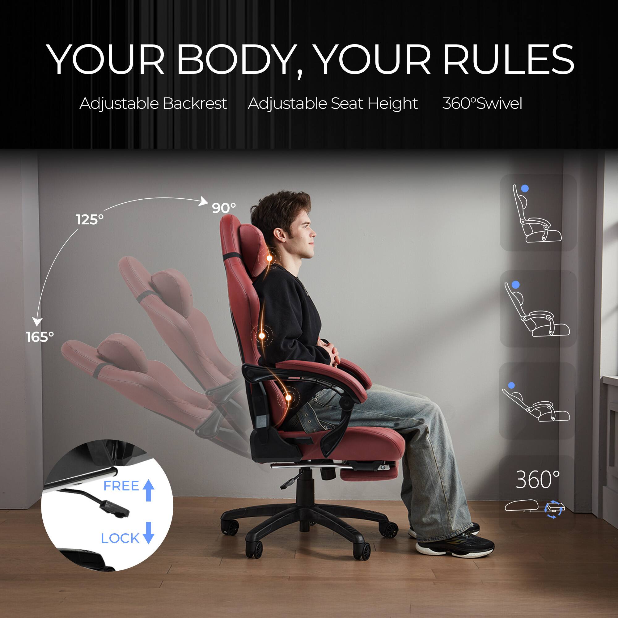 YOUR BODY, YOUR RULES

Adjustable Backrest  
Adjustable Seat Height  
360° Swivel  

125°  
90°  
165°  

FREE LOCK  

360°